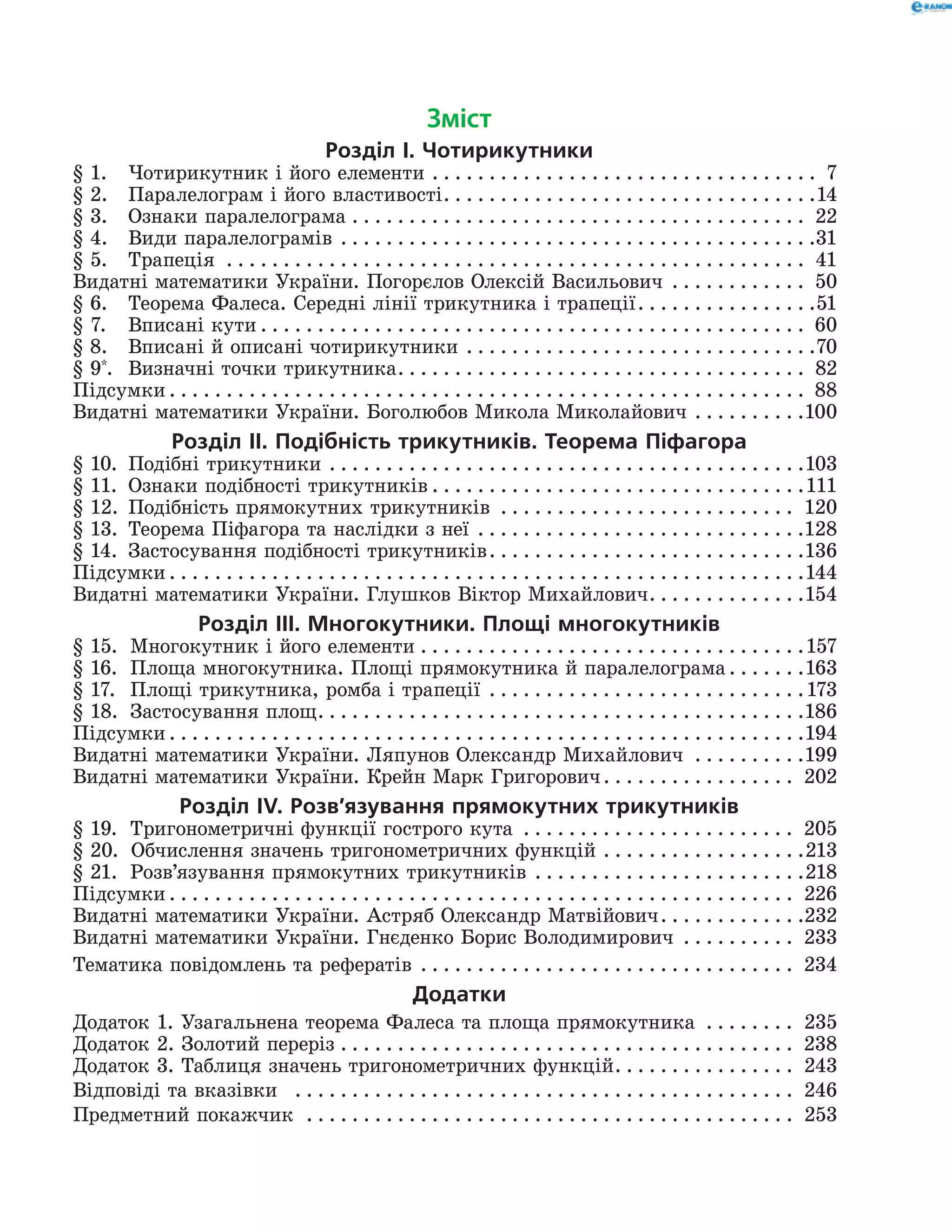 Зміст
Розділ І. Чотирикутники
§ 1.	Чотирикутник і його елементи . . . . . . . . . . . . . . . . . . . . . . . . . . . . . . . . . . . 7
§ 2.	Паралелограм і його властивості . . . . . . . . . . . . . . . . . . . . . . . . . . . . . . . . 14
§ 3.	 Ознаки паралелограма . . . . . . . . . . . . . . . . . . . . . . . . . . . . . . . . . . . . . . . . . 22
§ 4.	 Види паралелограмів . . . . . . . . . . . . . . . . . . . . . . . . . . . . . . . . . . . . . . . . . . 31
§ 5.	 Трапеція . . . . . . . . . . . . . . . . . . . . . . . . . . . . . . . . . . . . . . . . . . . . . . . . . . . . 41
Видатні математики України. Погорєлов Олексій Васильович . . . . . . . . . . . . . 50
§ 6.	Теорема Фалеса. Середні лінії трикутника і трапеції . . . . . . . . . . . . . . . 51
§ 7.	Вписані кути  . . . . . . . . . . . . . . . . . . . . . . . . . . . . . . . . . . . . . . . . . . . . . . . . 60
§ 8.	Вписані й описані чотирикутники . . . . . . . . . . . . . . . . . . . . . . . . . . . . . . . 70
§ 9*
.	 Визначні точки трикутника . . . . . . . . . . . . . . . . . . . . . . . . . . . . . . . . . . . . 82
Підсумки  . . . . . . . . . . . . . . . . . . . . . . . . . . . . . . . . . . . . . . . . . . . . . . . . . . . . . . . . 88
Видатні математики України. Боголюбов Микола Миколайович . . . . . . . . . . 100
Розділ ІI. Подібність трикутників. Теорема Піфагора
§ 10.	 Подібні трикутники . . . . . . . . . . . . . . . . . . . . . . . . . . . . . . . . . . . . . . . . . . 103
§ 11.	Ознаки подібності трикутників  . . . . . . . . . . . . . . . . . . . . . . . . . . . . . . . . 111
§ 12.	Подібність прямокутних трикутників . . . . . . . . . . . . . . . . . . . . . . . . . . . 120
§ 13.	 Теорема Піфагора та наслідки з неї . . . . . . . . . . . . . . . . . . . . . . . . . . . . . 128
§ 14. 	Застосування подібності трикутників . . . . . . . . . . . . . . . . . . . . . . . . . . . 136
Підсумки  . . . . . . . . . . . . . . . . . . . . . . . . . . . . . . . . . . . . . . . . . . . . . . . . . . . . . . . 144
Видатні математики України. Глушков Віктор Михайлович . . . . . . . . . . . . . 154
Розділ ІІІ. Многокутники. Площі многокутників
§ 15. 	 Многокутник і його елементи . . . . . . . . . . . . . . . . . . . . . . . . . . . . . . . . . . 157
§ 16. 	 Площа многокутника. Площі прямокутника й паралелограма  . . . . . . 163
§ 17. 	 Площі трикутника, ромба і трапеції . . . . . . . . . . . . . . . . . . . . . . . . . . . . 173
§ 18. 	 Застосування площ . . . . . . . . . . . . . . . . . . . . . . . . . . . . . . . . . . . . . . . . . . 186
Підсумки  . . . . . . . . . . . . . . . . . . . . . . . . . . . . . . . . . . . . . . . . . . . . . . . . . . . . . . . 194
Видатні математики України. Ляпунов Олександр Михайлович . . . . . . . . . . 199
Видатні математики України. Крейн Марк Григорович . . . . . . . . . . . . . . . . . 202
Розділ ІV. Розв’язування прямокутних трикутників
§ 19.	Тригонометричні функції гострого кута . . . . . . . . . . . . . . . . . . . . . . . . . 205
§ 20.	  Обчислення значень тригоно­метричних функцій . . . . . . . . . . . . . . . . . . 213
§ 21. 	 Розв’язування прямокутних трикутників . . . . . . . . . . . . . . . . . . . . . . . . 218
Підсумки  . . . . . . . . . . . . . . . . . . . . . . . . . . . . . . . . . . . . . . . . . . . . . . . . . . . . . . . 226
Видатні математики України. Астряб Олександр Матвійович . . . . . . . . . . . . 232
Видатні математики України. Гнєденко Борис Володимирович . . . . . . . . . . . 233
Тематика повідомлень та рефератів  . . . . . . . . . . . . . . . . . . . . . . . . . . . . . . . . . 234
Додатки
Додаток 1. Узагальнена теорема Фалеса та площа прямокутника . . . . . . . . . 235
Додаток 2. Золотий переріз . . . . . . . . . . . . . . . . . . . . . . . . . . . . . . . . . . . . . . . . . 238
Додаток 3. Таблиця значень тригонометричних функцій . . . . . . . . . . . . . . . . 243
Відповіді та вказівки  . . . . . . . . . . . . . . . . . . . . . . . . . . . . . . . . . . . . . . . . . . . . . 246
Предметний покажчик  . . . . . . . . . . . . . . . . . . . . . . . . . . . . . . . . . . . . . . . . . . . . 253
 