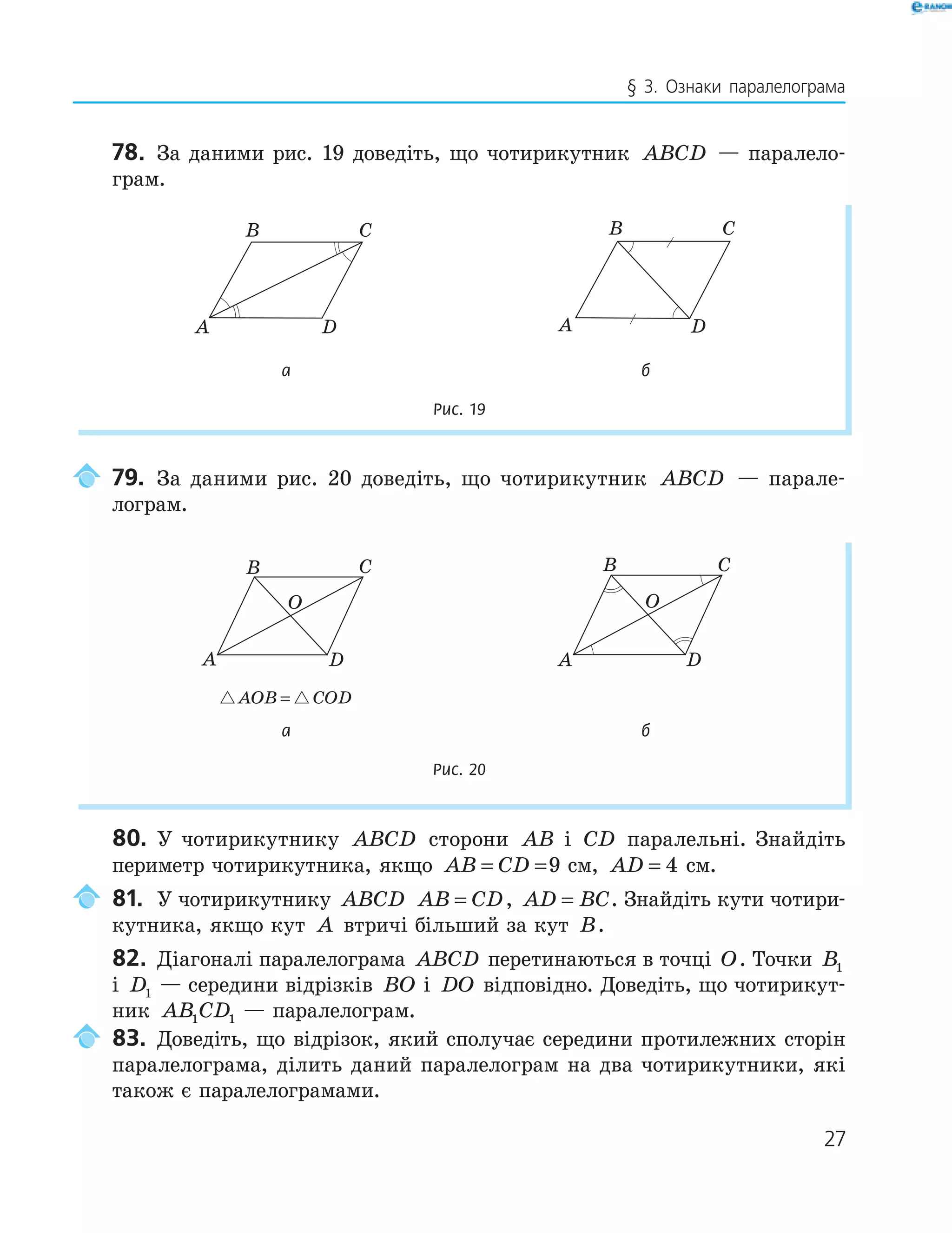 27
§ 3. Ознаки паралелограма
78. За даними рис. 19 доведіть, що чотирикутник ABCD — паралело-
грам.
B C
A D
B C
A D
B C
A D
B C
A D
а б
Рис. 19
79. За даними рис. 20 доведіть, що чотирикутник ABCD — парале-
лограм.
A
B C
D
O
A
B C
D
O
AOB COD=
а б
Рис. 20
80. У чотирикутнику ABCD сторони AB і CD паралельні. Знайдіть
периметр чотирикутника, якщо AB CD= =9 см, AD = 4 см.
81. У чотирикутнику ABCD AB CD= , AD BC= . Знайдіть кути чотири-
кутника, якщо кут A втричі більший за кут B.
82. Діагоналі паралелограма ABCD перетинаються в точці O. Точки B1
і D1 — середини відрізків BO і DO відповідно. Доведіть, що чотирикут-
ник AB CD1 1 — паралелограм.
83. Доведіть, що відрізок, який сполучає середини протилежних сторін
паралелограма, ділить даний паралелограм на два чотирикутники, які
також є паралелограмами.
 