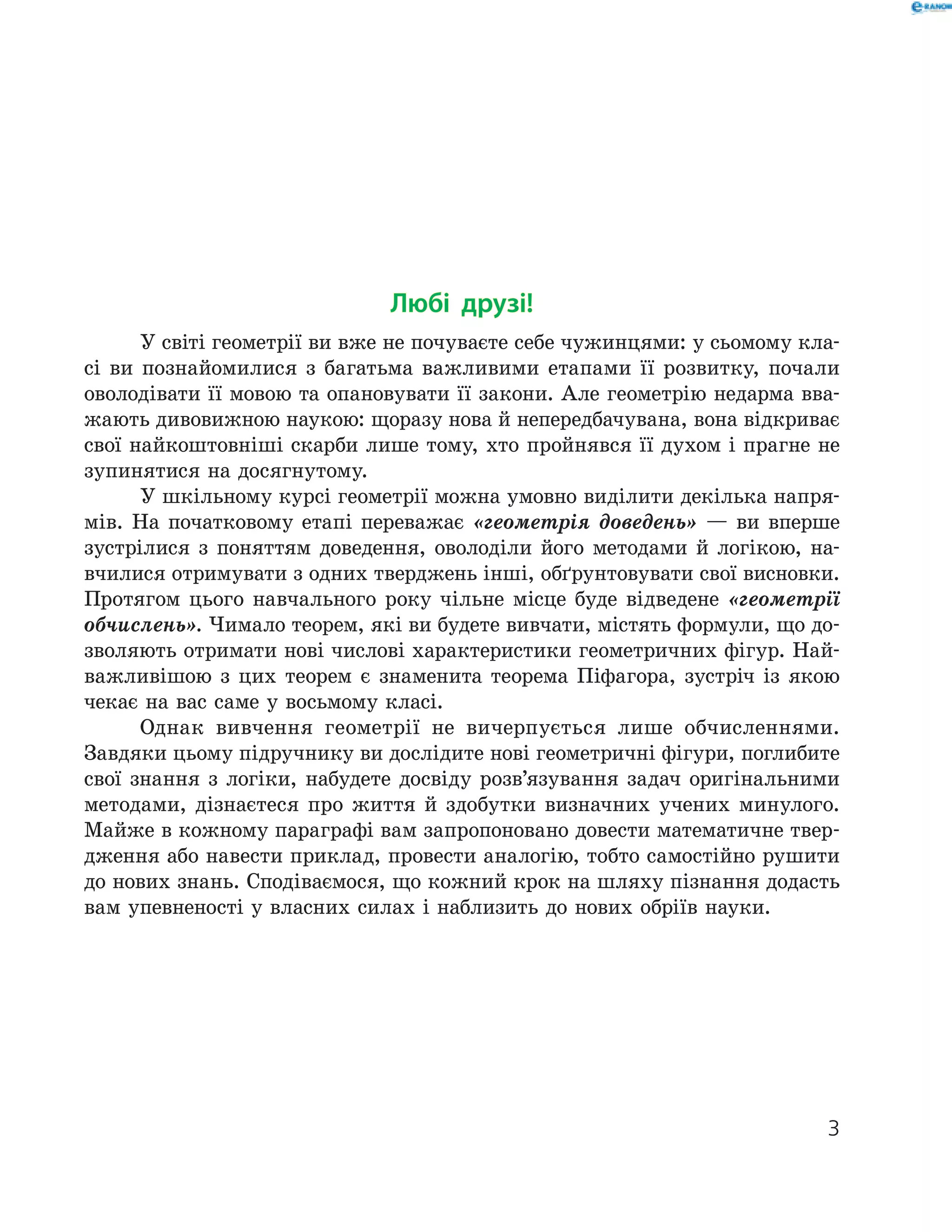Любі друзі!
У світі геометрії ви вже не почуваєте себе чужинцями: у сьомому кла-
сі ви познайомилися з багатьма важливими етапами її розвитку, почали
оволодівати її мовою та опановувати її закони. Але геометрію недарма вва-
жають дивовижною наукою: щоразу нова й непередбачувана, вона відкриває
свої найкоштовніші скарби лише тому, хто пройнявся її духом і прагне не
зупинятися на досягнутому.
У шкільному курсі геометрії можна умовно виділити декілька напря-
мів. На початковому етапі переважає «геометрія доведень» — ви вперше
зустрілися з поняттям доведення, оволоділи його методами й логікою, на-
вчилися отримувати з одних тверджень інші, обґрунтовувати свої висновки.
Протягом цього навчального року чільне місце буде відведене «геометрії
обчислень». Чимало теорем, які ви будете вивчати, містять формули, що до-
зволяють отримати нові числові характеристики геометричних фігур. Най-
важливішою з цих теорем є знаменита теорема Піфагора, зустріч із якою
чекає на вас саме у восьмому класі.
Однак вивчення геометрії не вичерпується лише обчисленнями.
­Зав­дяки цьому підручнику ви дослідите нові геометричні фігури, поглибите
свої знання з логіки, набудете досвіду розв’язування задач оригінальними
методами, дізнаєтеся про життя й здобутки визначних учених минулого.
Майже в кожному параграфі вам запропоновано довести математичне твер-
дження або навести приклад, провести аналогію, тобто самостійно рушити
до нових знань. Сподіваємося, що кожний крок на шляху пізнання додасть
вам упевненості у власних силах і наблизить до нових обріїв науки.
33
 