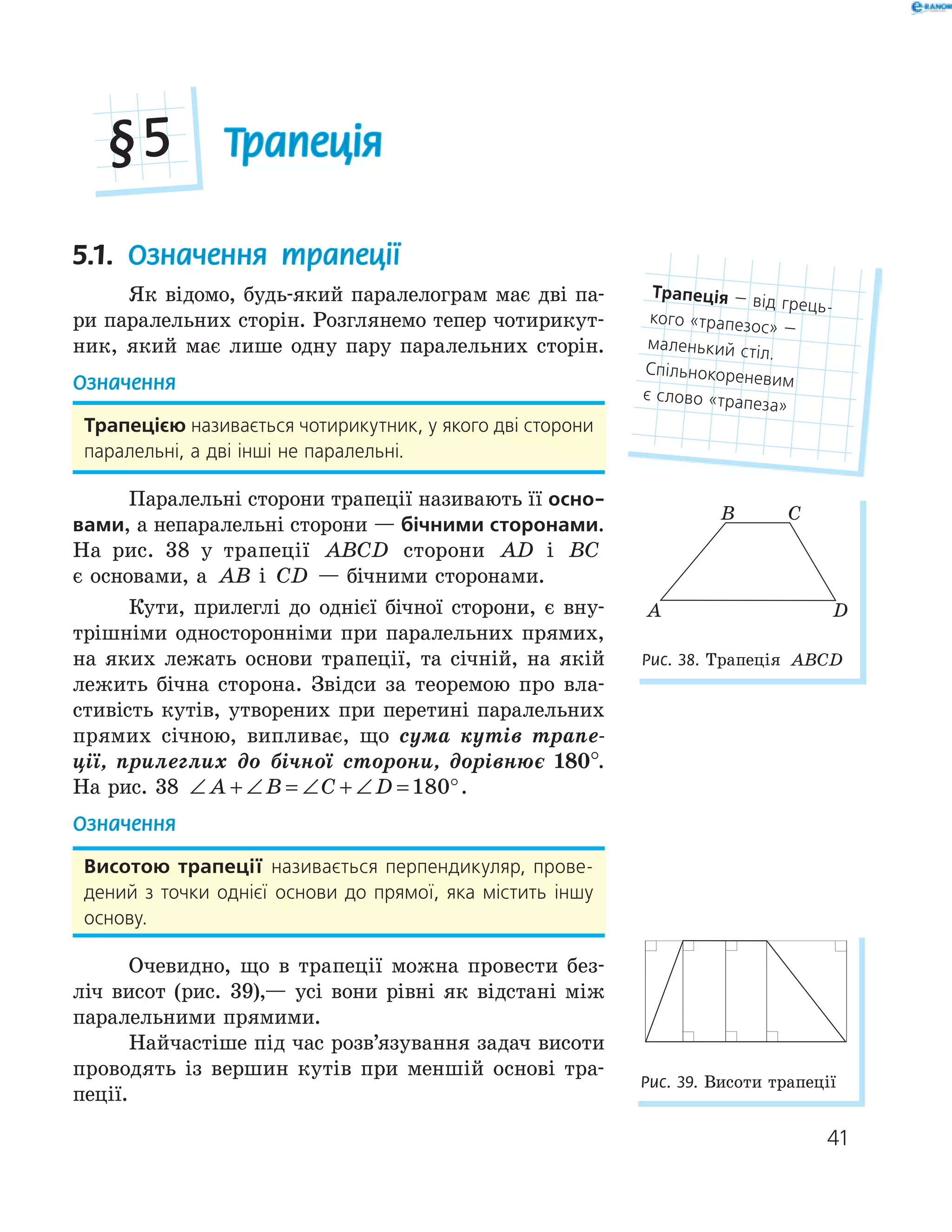 41
Трапеція§5
5.1. Означення трапеції
Як відомо, будь-який паралелограм має дві па-
ри паралельних сторін. Розглянемо тепер чотирикут-
ник, який має лише одну пару паралельних сторін.
Означення
трапецією називається чотирикутник, у якого дві сторони
паралельні, а дві інші не паралельні.
Паралельні сторони трапеції називають її осно-
вами, а непаралельні сторони — бічними сторонами.
На рис. 38 у трапеції ABCD сторони AD і BC
є основами, а AB і CD — бічними сторонами.
Кути, прилеглі до однієї бічної сторони, є вну-
трішніми односторонніми при паралельних прямих,
на яких лежать основи трапеції, та січній, на якій
лежить бічна сторона. Звідси за теоремою про вла-
стивість кутів, утворених при перетині паралельних
прямих січною, випливає, що сума кутів трапе-
ції, прилеглих до бічної сторони, дорівнює 180°.
На рис. 38 ∠ + ∠ = ∠ + ∠ = °A B C D 180 .
Означення
висотою трапеції називається перпендикуляр, прове-
дений з точки однієї основи до прямої, яка містить іншу
основу.
Очевидно, що в трапеції можна провести без-
ліч висот (рис. 39),— усі вони рівні як відстані між
паралельними прямими.
Найчастіше під час розв’язування задач висоти
проводять із вершин кутів при меншій основі тра-
пеції.
трапеція — від грець-
кого «трапезос» —
маленький стіл.
Спільнокореневим
є слово «трапеза»
Рис. 39. Висоти трапеції
A
B C
D
Рис. 38. Трапеція ABCD
 