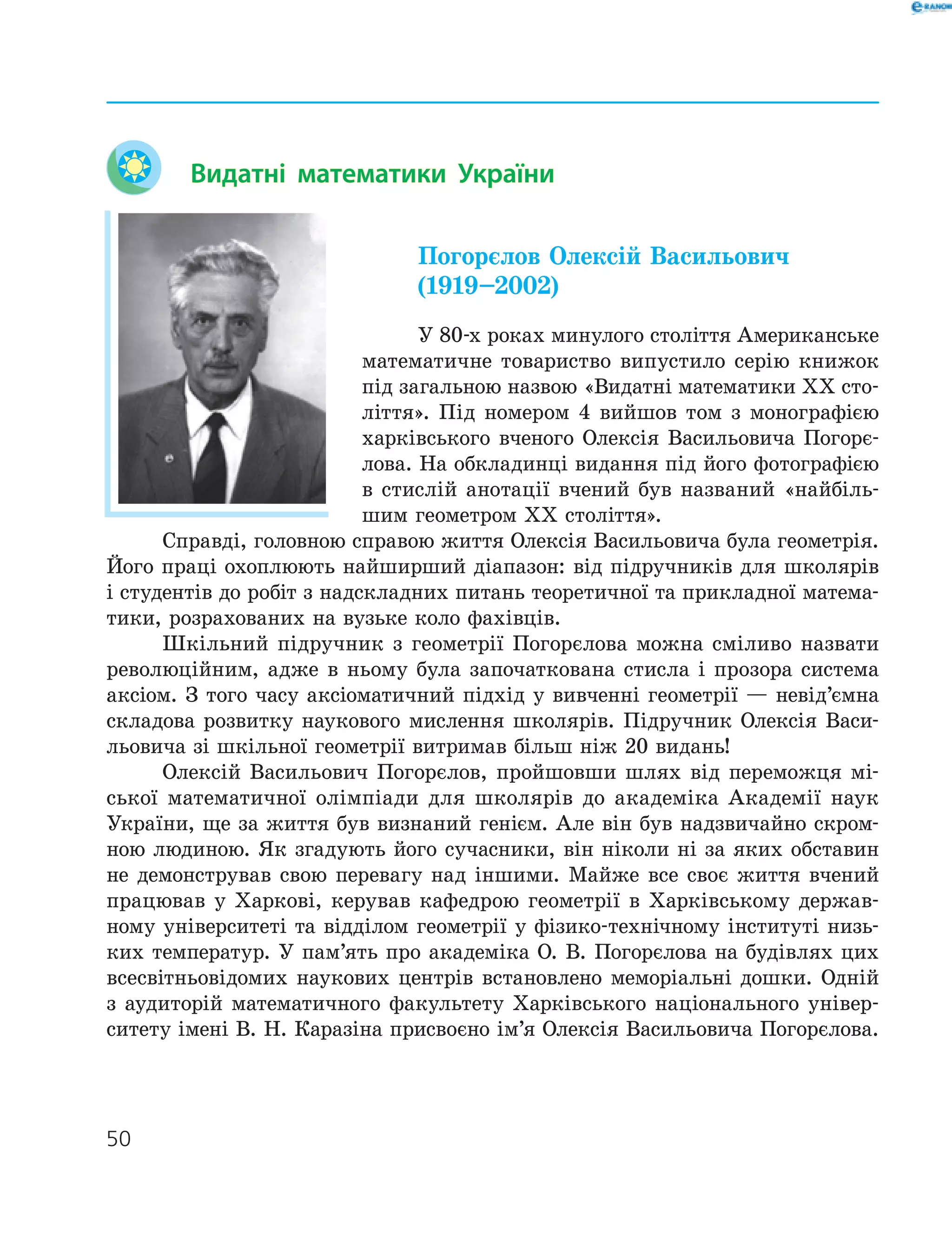 50
Видатні математики України
Погорєлов Олексій Васильович
(1919–2002)
У 80-х роках минулого століття Американське
математичне товариство випустило серію книжок
під загальною назвою «Видатні математики ХХ сто-
ліття». Під номером 4 вийшов том з монографією
харківського вченого Олексія Васильовича Погорє-
лова. На обкладинці видання під його фотографією
в стислій анотації вчений був названий «найбіль-
шим геометром ХХ століття».
Справді, головною справою життя Олексія Васильовича була геометрія.
Його праці охоплюють найширший діапазон: від підручників для школярів
і студентів до робіт з надскладних питань теоретичної та прикладної матема-
тики, розрахованих на вузьке коло фахівців.
Шкільний підручник з геометрії Погорєлова можна сміливо назвати
революційним, адже в ньому була започаткована стисла і прозора система
аксіом. З того часу аксіоматичний підхід у вивченні геометрії — невід’ємна
складова розвитку наукового мислення школярів. Підручник Олексія Васи-
льовича зі шкільної геометрії витримав більш ніж 20 видань!
Олексій Васильович Погорєлов, пройшовши шлях від переможця мі-
ської математичної олімпіади для школярів до академіка Академії наук
України, ще за життя був визнаний генієм. Але він був надзвичайно скром-
ною людиною. Як згадують його сучасники, він ніколи ні за яких обставин
не демонстрував свою перевагу над іншими. Майже все своє життя вчений
працював у Харкові, керував кафедрою геометрії в Харківському держав-
ному університеті та відділом геометрії у фізико-технічному інституті низь-
ких температур. У пам’ять про академіка О. В. Погорєлова на будівлях цих
всесвітньовідомих наукових центрів встановлено меморіальні дошки. Одній
з аудиторій математичного факультету Харківського національного універ-
ситету імені В. Н. Каразіна присвоєно ім’я Олексія Васильовича Погорєлова.
 