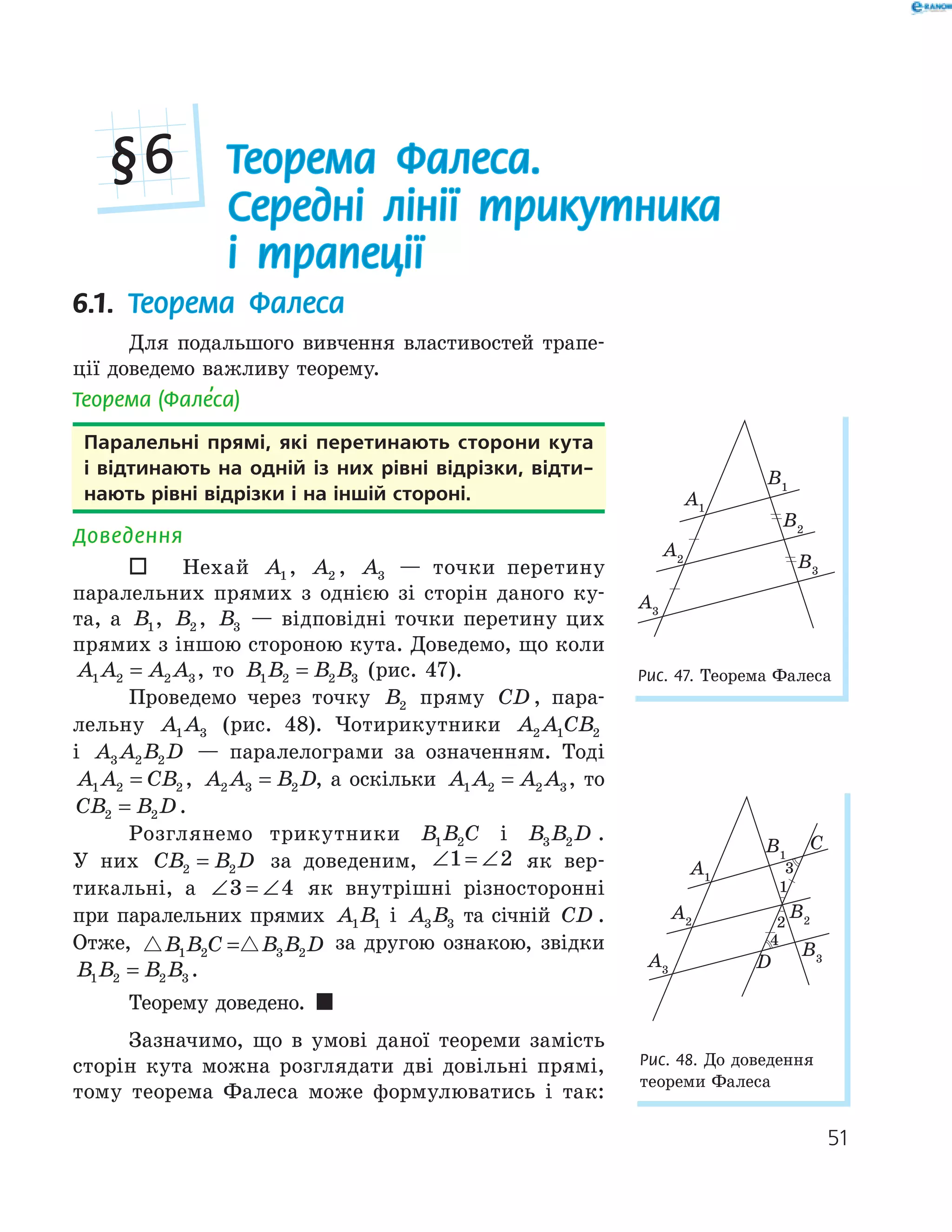 51
Теорема Фалеса.
Середні лінії трикутника
і трапеції
§6
6.1. Теорема Фалеса
Для подальшого вивчення властивостей трапе-
ції доведемо важливу теорему.
Теорема (Фале’са)
Паралельні прямі, які перетинають сторони кута
і відтинають на одній із них рівні відрізки, відти-
нають рівні відрізки і на іншій стороні.
Доведення
 Нехай A1 , A2 , A3 — точки перетину
паралельних прямих з однією зі сторін даного ку-
та, а B1, B2 , B3 — відповідні точки перетину цих
прямих з іншою стороною кута. Доведемо, що коли
A A A A1 2 2 3= , то B B B B1 2 2 3= (рис. 47).
Проведемо через точку B2 пряму CD , пара-
лельну A A1 3 (рис. 48). Чотирикутники A A CB2 1 2
і A A B D3 2 2 — паралелограми за означенням. Тоді
A A CB1 2 2= , A A B D2 3 2= , а оскільки A A A A1 2 2 3= , то
CB B D2 2= .
Розглянемо трикутники B B C1 2 і B B D3 2 .
У них CB B D2 2= за доведеним, ∠ = ∠1 2 як вер-
тикальні, а ∠ = ∠3 4 як внутрішні різносторонні
при паралельних прямих A B1 1 і A B3 3 та січній CD .
Отже, B B C B B D1 2 3 2= за другою ознакою, звідки
B B B B1 2 2 3= .
Теорему доведено. 
Зазначимо, що в умові даної теореми замість
сторін кута можна розглядати дві довільні прямі,
тому теорема Фалеса може формулюватись і так:
A1
B1
A2
B2
A3
B3
Рис. 47. Теорема Фалеса
1
2
4
D
A2
B2
A1
B1
C
Рис. 48. До доведення
теореми Фалеса
 