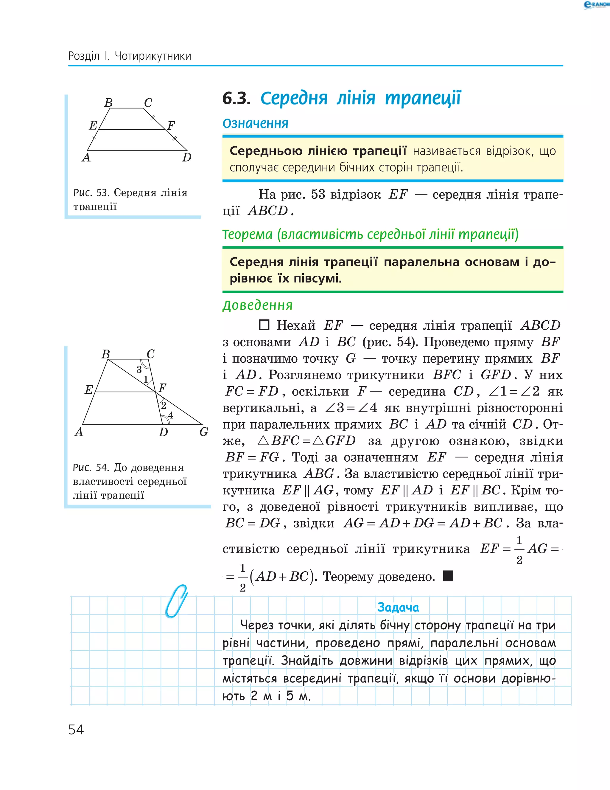 54
Розділ І. Чотирикутники
6.3. Середня лінія трапеції
Означення
середньою лінією трапеції називається відрізок, що
сполучає середини бічних сторін трапеції.
На рис. 53 відрізок EF — середня лінія трапе-
ції ABCD.
Теорема (властивість середньої лінії трапеції)
середня лінія трапеції паралельна основам і до-
рівнює їх півсумі.
Доведення
 Нехай EF — середня лінія трапеції ABCD
з основами AD і BC (рис. 54). Проведемо пряму BF
і позначимо точку G — точку перетину прямих BF
і AD. Розглянемо трикутники BFC і GFD . У них
FC FD= , оскільки F — середина CD , ∠ = ∠1 2 як
вертикальні, а ∠ = ∠3 4 як внутрішні різносторонні
при паралельних прямих BC і AD та січній CD. От-
же, BFC GFD= за другою ознакою, звідки
BF FG= . Тоді за означенням EF — середня лінія
трикутника ABG. За властивістю середньої лінії три-
кутника EF AG, тому EF AD і EF BC. Крім то-
го, з доведеної рівності трикутників випливає, що
BC DG= , звідки AG AD DG AD BC= + = + . За вла-
стивістю середньої лінії трикутника EF AG AD= = +(
1
2
1
2
EF AG AD BC= = +( )
1
2
1
2
. Теорему доведено. 
Задача
Через точки, які ділять бічну сторону трапеції на три
рівні частини, проведено прямі, паралельні основам
трапеції. Знайдіть довжини відрізків цих прямих, що
містяться всередині трапеції, якщо її основи дорівню-
ють 2 м і 5 м.
E F
DA
B C
Рис. 53. Середня лінія
трапеції
FE
GDA
B C
1
2
4
Рис. 54. До доведення
властивості середньої
лінії трапеції
 