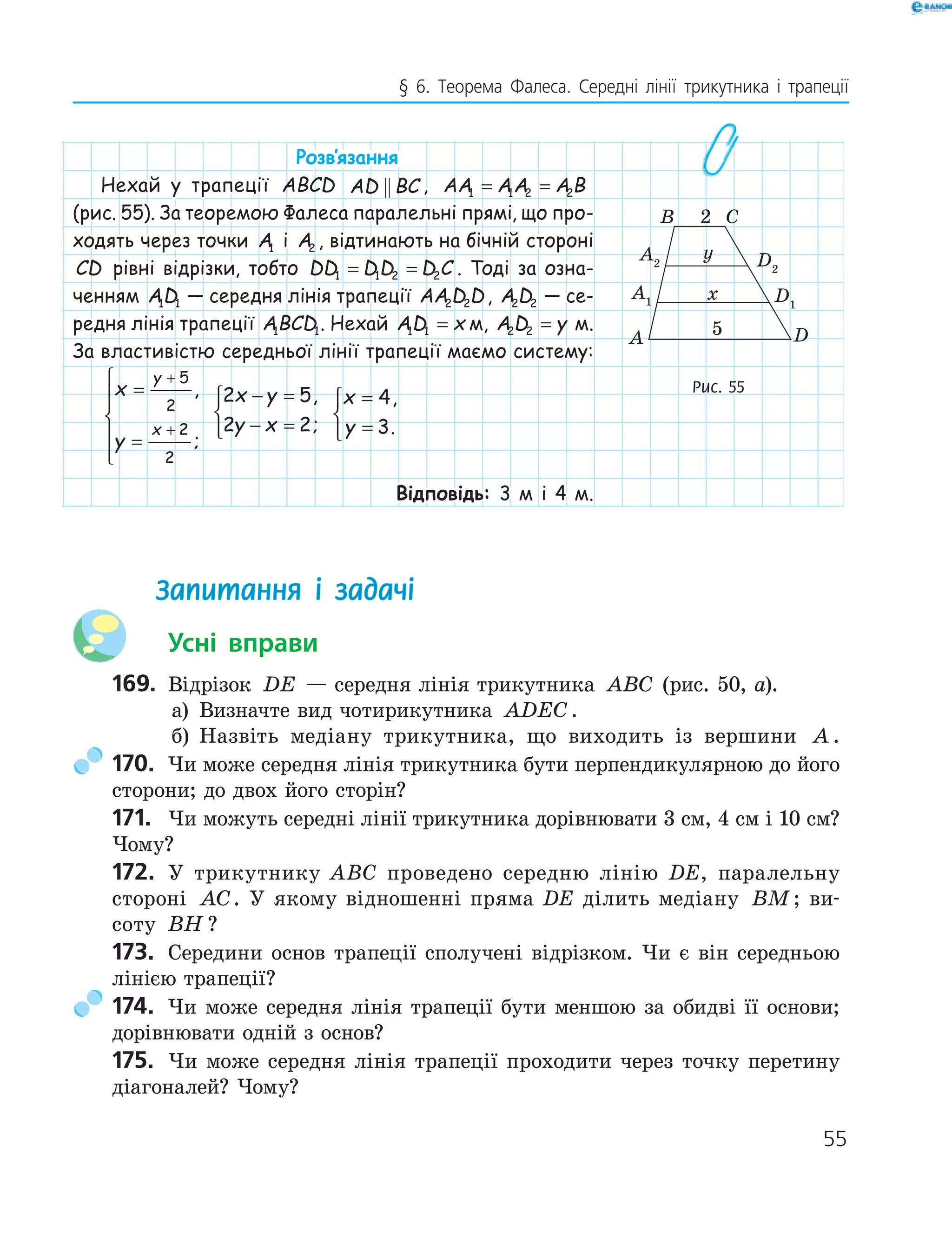 55
§ 6. Теорема Фалеса. Середні лінії трикутника і трапеції
Розв‛язання
Нехай у трапеції ABCD AD BC , AA AA A B1 1 2 2= =
(рис. 55). За теоремою Фалеса паралельні прямі, що про-
ходять через точки A1 і A2 , відтинають на бічній стороні
CD рівні відрізки, тобто DD DD D C1 1 2 2= = . Тоді за озна-
ченням AD1 1 — середня лінія трапеції AA D D2 2 , A D2 2 — се-
редня лінія трапеції ABCD1 1. Нехай AD x1 1 = м, A D y2 2 = м.
За властивістю середньої лінії трапеції маємо систему:
x
y
y
x
=
=






+
+
5
2
2
2
,
;
2 5
2 2
x y
y x
− =
− =



,
;
x
y
=
=



4
3
,
.
Відповідь: 3 м і 4 м.
Запитання і задачі
Усні вправи
169. Відрізок DE — середня лінія трикутника ABC (рис. 50, а).
а) Визначте вид чотирикутника ADEC.
б) Назвіть медіану трикутника, що виходить із вершини A .
170. Чи може середня лінія трикутника бути перпендикулярною до його
сторони; до двох його сторін?
171. Чи можуть середні лінії трикутника дорівнювати 3 см, 4 см і 10 см?
Чому?
172. У трикутнику ABC проведено середню лінію DE, паралельну
стороні AC. У якому відношенні пряма DE ділить медіану BM; ви-
соту BH ?
173. Середини основ трапеції сполучені відрізком. Чи є він середньою
лінією трапеції?
174. Чи може середня лінія трапеції бути меншою за обидві її основи;
дорівнювати одній з основ?
175. Чи може середня лінія трапеції проходити через точку перетину
діагоналей? Чому?
A2 D2
DA
B C2
5
y
xA1 D1
Рис. 55
 