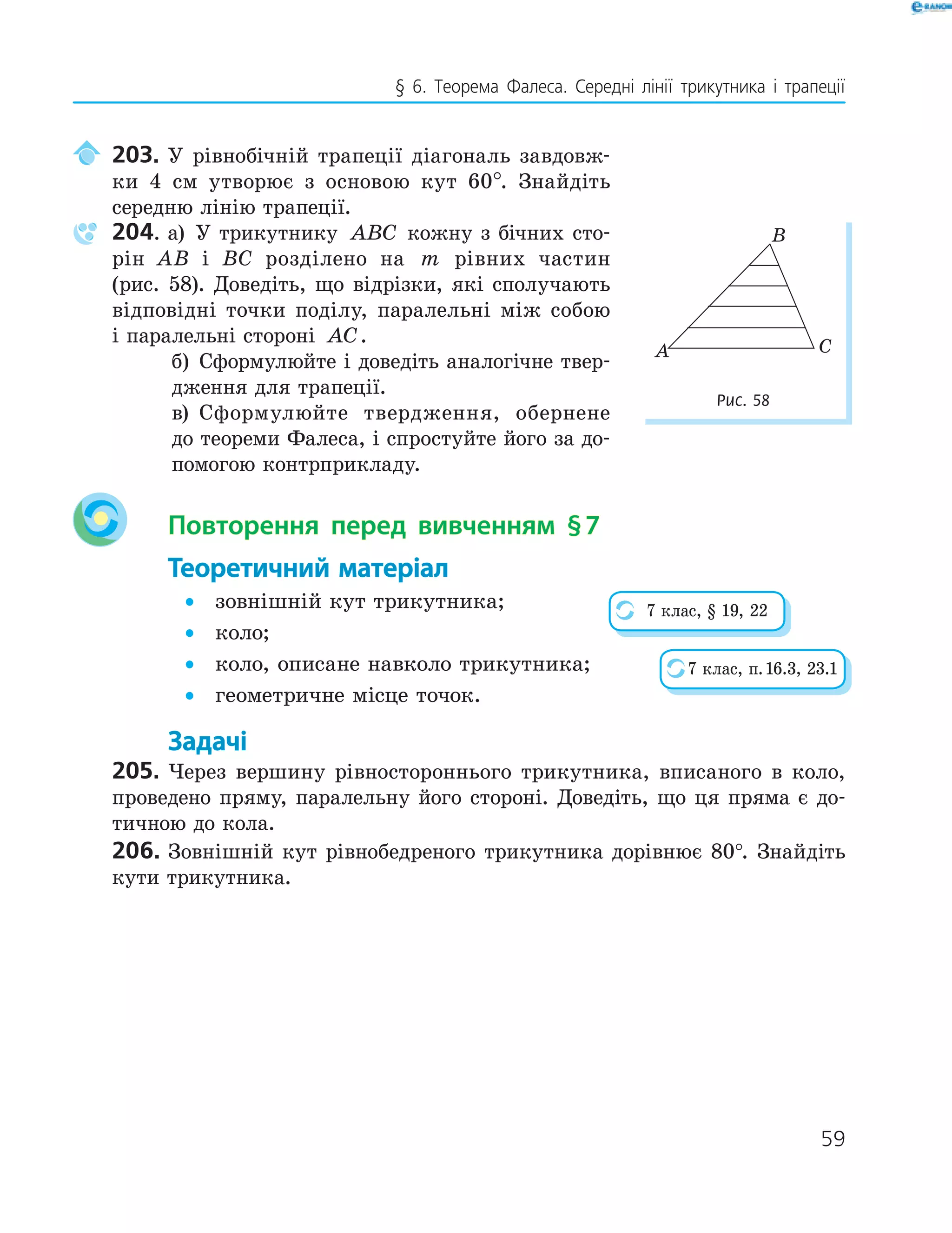 59
§ 6. Теорема Фалеса. Середні лінії трикутника і трапеції
203. У рівнобічній трапеції діагональ завдовж-
ки 4 см утворює з основою кут 60°. Знайдіть
середню лінію трапеції.
204. а) У трикутнику ABC кожну з бічних сто-
рін AB і BC розділено на m рівних частин
(рис. 58). Доведіть, що відрізки, які сполучають
відповідні точки поділу, паралельні між собою
і паралельні стороні AC.
б) Сформулюйте і доведіть аналогічне твер-
дження для трапеції.
в) Сформулюйте твердження, обернене
до теореми Фалеса, і спростуйте його за до-
помогою контрприкладу.
Повторення перед вивченням §7
Теоретичний матеріал
• зовнішній кут трикутника;
• коло;
• коло, описане навколо трикутника;
• геометричне місце точок.
Задачі
205. Через вершину рівностороннього трикутника, вписаного в коло,
проведено пряму, паралельну його стороні. Доведіть, що ця пряма є до-
тичною до кола.
206. Зовнішній кут рівнобедреного трикутника дорівнює 80°. Знайдіть
кути трикутника.
A
B
C
Рис. 58
7 клас, § 19, 22
7 клас, п.16.3, 23.1
 