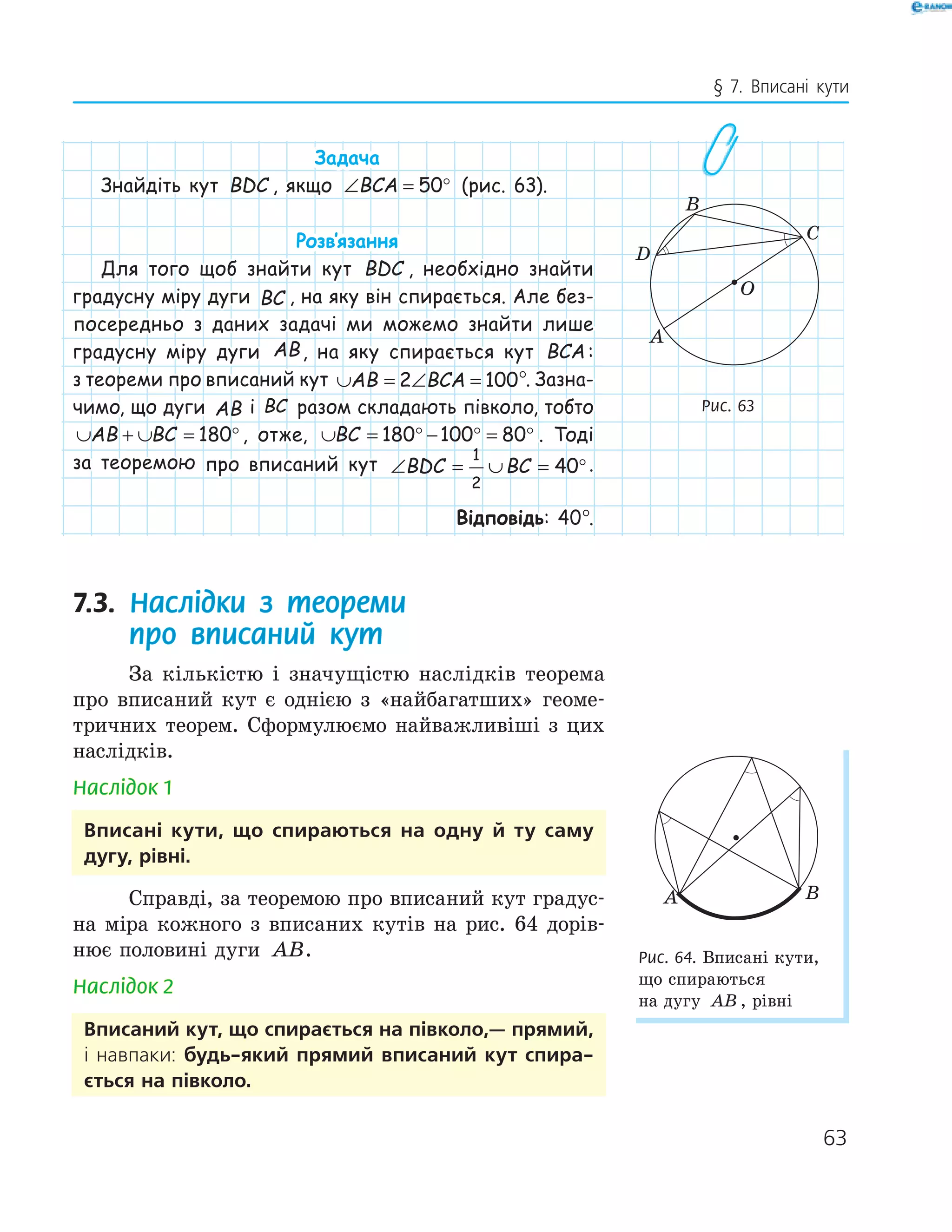 63
§ 7. Вписані кути
Задача
Знайдіть кут BDC , якщо ∠ = °BCA 50 (рис. 63).
Розв‛язання
Для того щоб знайти кут BDC , необхідно знайти
градусну міру дуги BC , на яку він спирається. Але без-
посередньо з даних задачі ми можемо знайти лише
градусну міру дуги AB, на яку спирається кут BCA :
з теореми про вписаний кут ∪ = ∠ =AB BCA2 100°. Зазна-
чимо, що дуги AB і BC разом складають півколо, тобто
∪ + ∪ = °AB BC 180 , отже, ∪ = ° − ° = °BC 180 100 80 . Тоді
за теоремою про вписаний кут ∠ = ∪ = °BDC BC
1
2
40 .
Відповідь: 40°.
7.3. Наслідки з теореми
про вписаний кут
За кількістю і значущістю наслідків теорема
про вписаний кут є однією з «найбагатших» геоме-
тричних теорем. Сформулюємо найважливіші з цих
наслідків.
Наслідок 1
вписані кути, що спираються на одну й ту саму
дугу, рівні.
Справді, за теоремою про вписаний кут градус-
на міра кожного з вписаних кутів на рис. 64 дорів-
нює половині дуги AB.
Наслідок 2
вписаний кут, що спирається на півколо,— прямий,
і навпаки: будь-який прямий вписаний кут спира-
ється на півколо.
A
B
C
O
D
Рис. 63
A B
Рис. 64. Вписані кути,
що спираються
на дугу AB , рівні
 