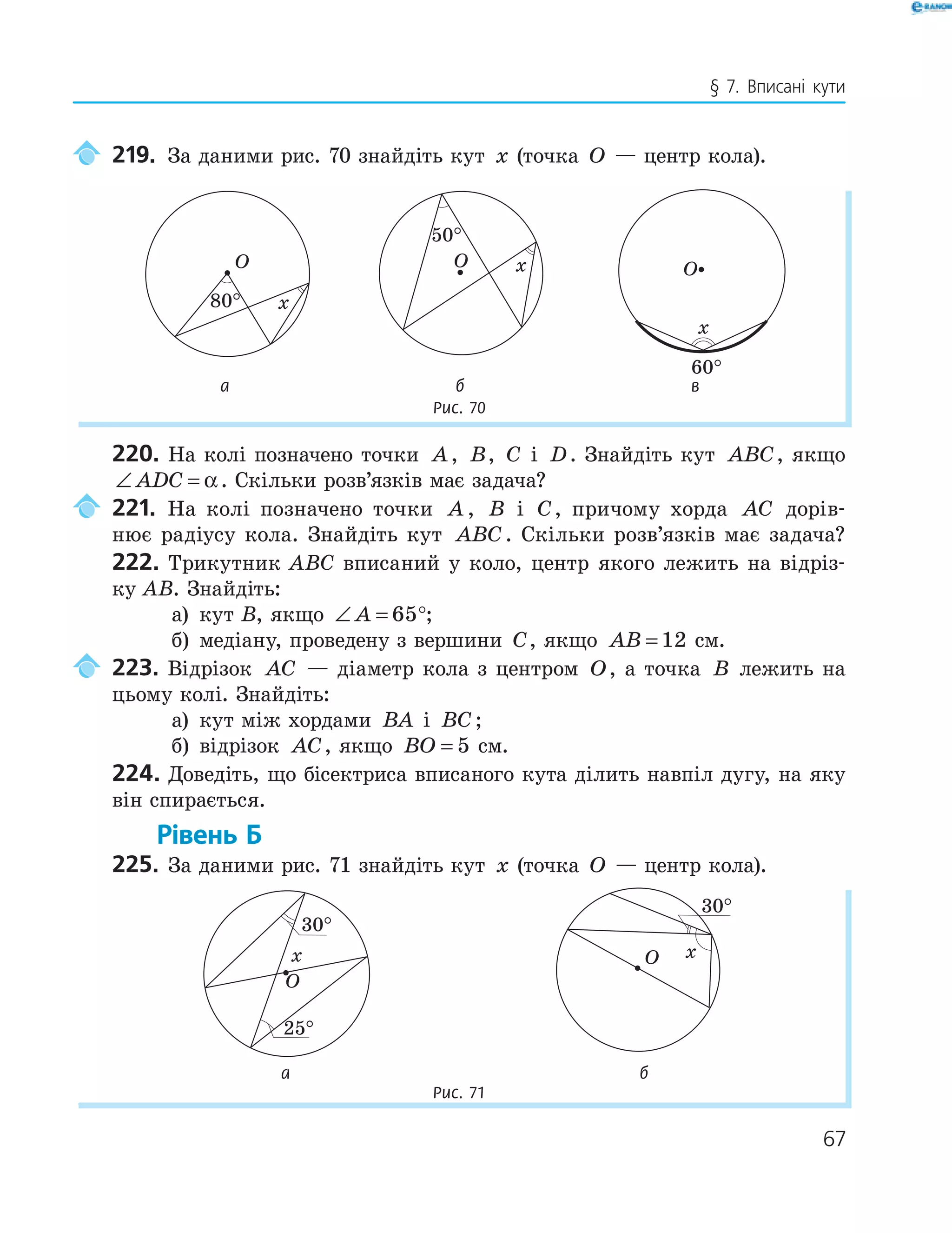 67
§ 7. Вписані кути
219. За даними рис. 70 знайдіть кут x (точка O — центр кола).
O
x
O x
50
°
O
x
60
°а б в
Рис. 70
220. На колі позначено точки A, B, C і D. Знайдіть кут ABC, якщо
∠ =ADC α. Скільки розв’язків має задача?
221. На колі позначено точки A , B і C, причому хорда AC дорів-
нює радіусу кола. Знайдіть кут ABC. Скільки розв’язків має задача?
222. Трикутник ABC вписаний у коло, центр якого лежить на відріз-
ку AB. Знайдіть:
а) кут B, якщо ∠ =A 65°;
б) медіану, проведену з вершини C, якщо AB = 12 см.
223. Відрізок AC — діаметр кола з центром O, а точка B лежить на
цьому колі. Знайдіть:
а) кут між хордами BA і BC;
б) відрізок AC, якщо BO = 5 см.
224. Доведіть, що бісектриса вписаного кута ділить навпіл дугу, на яку
він спирається.
Рівень Б
225. За даними рис. 71 знайдіть кут x (точка O — центр кола).
O
x
25
°
O x
а б
Рис. 71
 