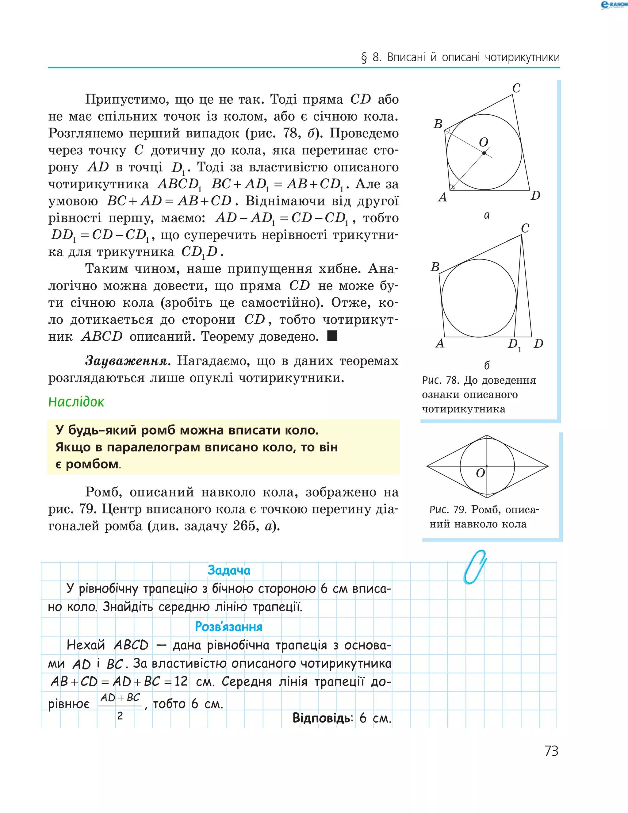 73
§ 8. Вписані й описані чотирикутники
Припустимо, що це не так. Тоді пряма CD або
не має спільних точок із колом, або є січною кола.
Розглянемо перший випадок (рис. 78, б). Проведемо
через точку C дотичну до кола, яка перетинає сто-
рону AD в точці D1
. Тоді за властивістю описаного
чотирикутника ABCD1 BC AD AB CD+ = +1 1. Але за
умовою BC AD AB CD+ = + . Віднімаючи від другої
рівності першу, маємо: AD AD CD CD− = −1 1 , тобто
DD CD CD1 1= − , що суперечить нерівності трикутни-
ка для трикутника CD D1 .
Таким чином, наше припущення хибне. Ана-
логічно можна довести, що пряма CD не може бу-
ти січною кола (зробіть це самостійно). Отже, ко-
ло дотикається до сторони CD , тобто чотирикут-
ник ABCD описаний. Теорему доведено. 
Зауваження. Нагадаємо, що в даних теоремах
розглядаються лише опуклі чотирикутники.
Наслідок
у будь-який ромб можна вписати коло.
якщо в паралелограм вписано коло, то він
є ромбом.
Ромб, описаний навколо кола, зображено на
рис. 79. Центр вписаного кола є точкою перетину діа-
гоналей ромба (див. задачу 265, а).
Задача
У рівнобічну трапецію з бічною стороною 6 см вписа-
но коло. Знайдіть середню лінію трапеції.
Розв‛язання
Нехай ABCD — дана рівнобічна трапеція з основа-
ми AD і BC . За властивістю описаного чотирикутника
AB CD AD BC+ = + = 12 см. Середня лінія трапеції до-
рівнює
AD BC+
2
, тобто 6 см.
Відповідь: 6 см.
A
B
C
D
O
а
D1
A
B
C
D
б
Рис. 78. До доведення
ознаки описаного
чотирикутника
O
Рис. 79. Ромб, описа-
ний навколо кола
 
