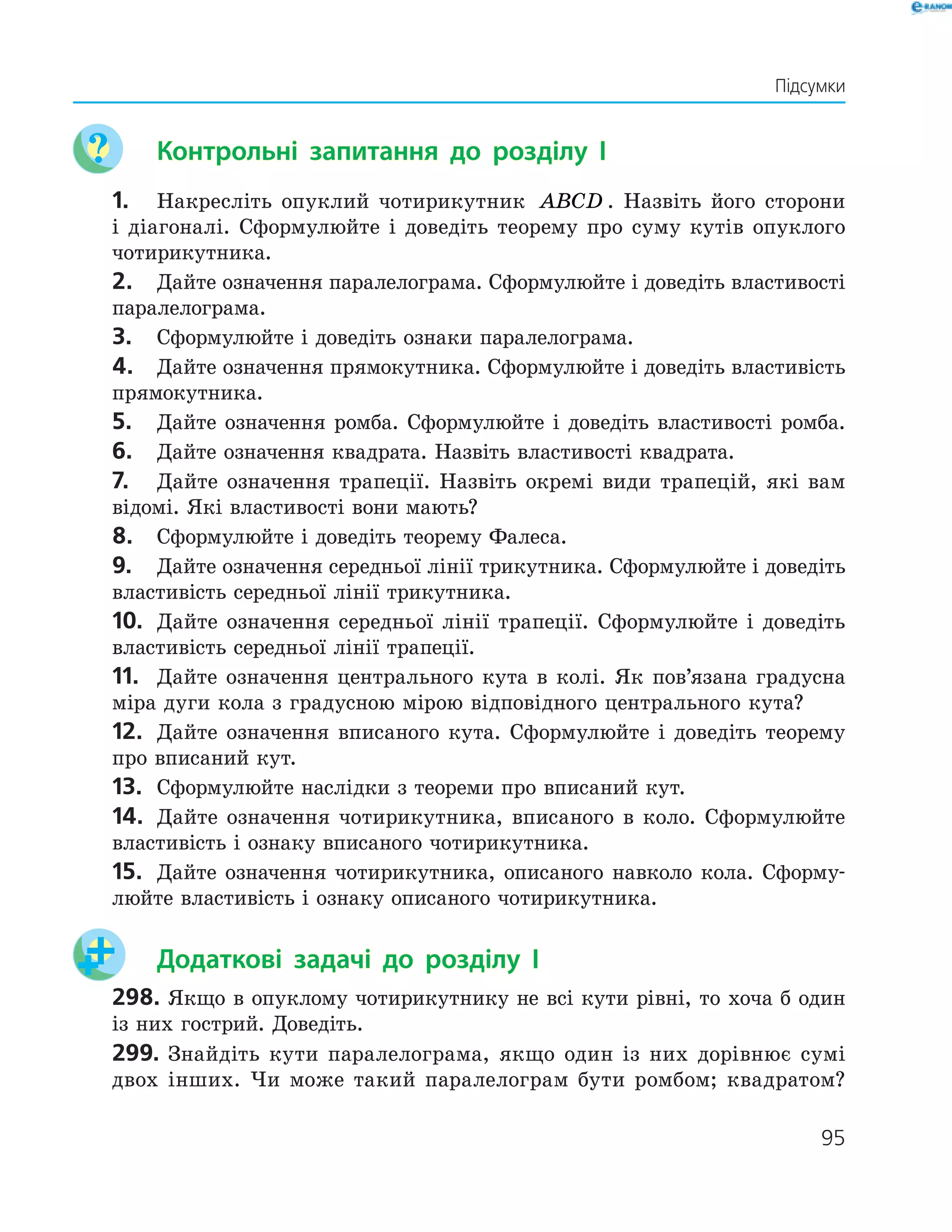 95
	 Контрольні запитання до розділу I
1.	 Накресліть опуклий чотирикутник ABCD . Назвіть його сторони
і діагоналі. Сформулюйте і доведіть теорему про суму кутів опуклого
чотирикутника.
2.	 Дайте означення паралелограма. Сформулюйте і доведіть властивості
паралелограма.
3.	 Сформулюйте і доведіть ознаки паралелограма.
4.	 Дайте означення прямокутника. Сформулюйте і доведіть властивість
прямокутника.
5.	 Дайте означення ромба. Сформулюйте і доведіть властивості ­ромба.
6.	 Дайте означення квадрата. Назвіть властивості квадрата.
7.	 Дайте означення трапеції. Назвіть окремі види трапецій, які вам
відомі. Які властивості вони мають?
8.	 Сформулюйте і доведіть теорему Фалеса.
9.	 Дайте означення середньої лінії трикутника. Сформулюйте і доведіть
властивість середньої лінії трикутника.
10.	 Дайте означення середньої лінії трапеції. Сформулюйте і доведіть
властивість середньої лінії трапеції.
11.	 Дайте означення центрального кута в колі. Як пов’язана градусна
міра дуги кола з градусною мірою відповідного центрального кута?
12.	 Дайте означення вписаного кута. Сформулюйте і доведіть теорему
про вписаний кут.
13.	 Сформулюйте наслідки з теореми про вписаний кут.
14.	 Дайте означення чотирикутника, вписаного в коло. Сформулюйте
властивість і ознаку вписаного чотирикутника.
15.	 Дайте означення чотирикутника, описаного навколо кола. Сформу-
люйте властивість і ознаку описаного чотирикутника.
	 Додаткові задачі до розділу I
298.	Якщо в опуклому чотирикутнику не всі кути рівні, то хоча б один
із них гострий. Доведіть.
299.	Знайдіть кути паралелограма, якщо один із них дорівнює сумі
двох інших. Чи може такий паралелограм бути ромбом; квадратом?
Підсумки
 