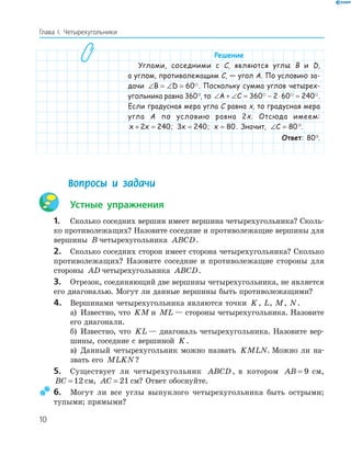 10
Глава І. Четырехугольники
Решение
Углами, соседними с C, являются углы B и D,
а углом, противолежащим C, — угол A. По условию за-
дачи ∠ = ∠ =B D 60 . Поскольку сумма углов четырех-
угольника равна 360°, то ∠ + ∠ = − ⋅ =A C 360 2 60 240 .
Если градусная мера угла C равна x, то градусная мера
угла A по условию равна 2x. Отсюда имеем:
x x+ =2 240; 3 240x = ; x = 80. Значит, ∠ =C 80°.
Ответ: 80°.
Вопросы и задачи
Устные упражнения
1. Сколько соседних вершин имеет вершина четырехугольника? Сколь-
ко противолежащих? Назовите соседние и противолежащие вершины для
вершины B четырехугольника ABCD.
2. Сколько соседних сторон имеет сторона четырехугольника? Сколько
противолежащих? Назовите соседние и противолежащие стороны для
стороны AD четырехугольника ABCD.
3. Отрезок, соединяющий две вершины четырехугольника, не является
его диагональю. Могут ли данные вершины быть противолежащими?
4. Вершинами четырехугольника являются точки K, L, M, N.
а) Известно, что KM и ML — стороны четырехугольника. Назовите
его диагонали.
б) Известно, что KL — диагональ четырехугольника. Назовите вер-
шины, соседние с вершиной K.
в) Данный четырехугольник можно назвать KMLN. Можно ли на-
звать его MLKN?
5. Существует ли четырехугольник ABCD , в котором AB = 9 см,
BC = 12 см, AC = 21 см? Ответ обоснуйте.
6. Могут ли все углы выпуклого четырехугольника быть острыми;
тупыми; прямыми?
 