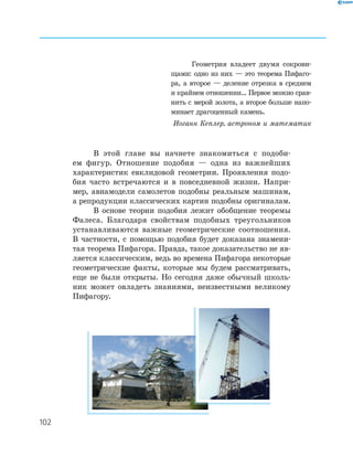 102
В этой главе вы начнете знакомиться с подоби­
ем фигур. Отношение подобия — одна из важнейших
характеристик евклидовой геометрии. Проявления подо­
бия часто встречаются и в повседневной жизни. Напри­
мер, авиамодели самолетов подобны реальным машинам,
а репродукции классических картин подобны оригиналам.
В основе теории подобия лежит обобщение теоремы
Фалеса. Благодаря свойствам подобных треугольников
устанавливаются важные геометрические соотношения.
В частности, с помощью подобия будет доказана знамени­
тая теорема Пифагора. Правда, такое доказательство не яв­
ляется классическим, ведь во времена Пифагора некоторые
геометрические факты, которые мы будем рассматривать,
еще не были открыты. Но сегодня даже обычный школь­
ник может овладеть знаниями, неизвестными великому
Пифагору.
Геометрия владеет двумя сокрови­
щами: одно из них — это теорема Пифаго­
ра, а второе — деление отрезка в среднем
и крайнем отношении… Первое можно срав­
нить с мерой золота, а второе больше напо­
минает драгоценный камень.
Иоганн Кеплер, астроном и математик
 