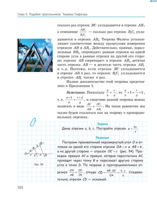 104
Глава ІI. Подобие треугольников. Теорема Пифагора
сколько раз отрезок BC укладывается в отрезке AB,
а отношение
AB
B C
1
1 1
— сколько раз отрезок B C1 1 укла­
дывается в отрезке AB1. Теорема Фалеса устанав­
ливает соответствие между процессами измерения
отрезков AB и AB1. Действительно, прямые, парал­
лельные BB1, «переводят» равные отрезки на одной
стороне угла в равные отрезки на другой его сторо­
не: отрезок AB «переходит» в отрезок AB1, десятая
часть отрезка AB — в десятую часть отрезка AB1
и т. д. Поэтому, если отрезок BC укладывается
в отрезке AB n раз, то отрезок B C1 1 укладывается
в отрезке AB1 также n раз.
Полное доказательство этой теоремы представ­
лено в Приложении 1.
Замечание. Поскольку
a
b
c
d
= , то
a
b
c
d
+ = +1 1 ,
т. е.
a b
b
c d
d
+ +
= , и следствие данной теоремы можно
записать в виде
AC
AB
AC
AB
= 1
1
. На такое равенство мы
также будем ссылаться как на теорему о пропорцио­
нальных отрезках.
Задача
Даны отрезки a, b, c. Постройте отрезок x
bc
a
= .
Решение
Построим произвольный неразвернутый угол O и от-
ложим на одной его стороне отрезки OA a= и AB b= ,
а на другой стороне — отрезок OC c= (рис. 94). Про-
ведем прямую AC и прямую, которая параллельна AC,
проходит через точку B и пересекает другую сторону
угла в точке D. По теореме о пропорциональных от-
резках
OA
AB
OC
CD
= , откуда CD
AB OC
OA
b c
a
= =
⋅ ⋅
. Следова-
тельно, отрезок CD — искомый.
a
b
A
B
C
O Dxc
Рис. 94
 