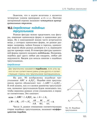 105
§ 10. Подобные треугольники
Заметим, что в задаче величина x является
четвертым членом пропорции a b c x: := . Поэтому
построенный отрезок называют четвертым пропор-
циональным отрезком.
10.2.Определение подобных
треугольников
Равные фигуры можно представить как фигу­
ры, имеющие одинаковую форму и одинаковые раз­
меры. Но в повседневной жизни часто встречаются
вещи, у которых одинаковая форма, но разные раз­
меры: например, чайное блюдце и тарелка, одинако­
вые модели обуви разных размеров и т.п. (приведите
другие примеры сами). В геометрии фигуры одинако­
вой формы принято называть подобными. Например,
подобны друг другу любые два квадрата, любые две
окружности. Введем для начала понятие о подобных
треугольниках.
Определение
Два треугольника называются подобными, если углы од-
ного из них соответственно равны углам другого и соответ-
ствующие стороны этих треугольников пропорциональны.
На рис. 95 изображены подобные тре­
угольники ABC и A B C1 1 1 . Подобие этих треуголь­
ников кратко обозначают так: ABC A B C1 1 1 .
В этой записи, как и в записи равенства треугольни­
ков, названия треугольников будем записывать так,
чтобы вершины равных углов указывались в поряд­
ке соответствия. Это означает:
если ABC A B C1 1 1, то ∠ = ∠A A1 ,
∠ = ∠B B1 , ∠ = ∠C C1 ,
AB
A B
BC
B C
AC
A C
k
1 1 1 1 1 1
= = = .
Число k, равное отношению соответствующих
сторон подобных треугольников, называют коэффи-
циентом подобия.
A
B
C
A1
B1
C1
Рис. 95. Подобные
треугольники
 