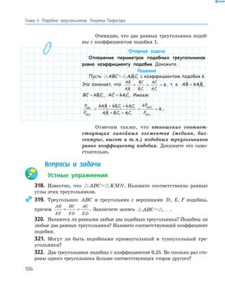 106
Глава ІI. Подобие треугольников. Теорема Пифагора
Очевидно, что два равных треугольника подоб­
ны с коэффициентом подобия 1.
Опорная задача
Отношение периметров подобных треугольников
равно коэффициенту подобия. Докажите.
Решение
Пусть ABC ABC1 1 1 с коэффициентом подобия k.
Это означает, что
AB
AB
BC
BC
AC
AC
k
1 1 1 1 1 1
= = = , т. е. AB kAB= 1 1 ,
BC kBC= 1 1 , AC kAC= 1 1 . Имеем:
P
P
kAB kBC kAC
AB BC AC
kP
P
ABC
A B C
A B C
A B C1 1 1
1 1 1
1 1
1 1 1 1 1 1
1 1 1 1 1 1
= =
+ +
+ + 11
= k .
Отметим также, что отношение соответ-
ствующих линейных элементов (медиан, бис-
сектрис, высот и т.п.) подобных треугольников
равно коэффициенту подобия. Докажите это само­
стоятельно.
Вопросы и задачи
Устные упражнения
318. Известно, что ABC KMN. Назовите соответственно равные
углы этих треугольников.
319. Треугольник ABC и треугольник с вершинами D, E, F подобны,
причем
AB
EF
BC
FD
AC
ED
= = . Закончите запись ABC … .
320. Являются ли равными любые два подобных треугольника? Подобны ли
любые два равных треугольника? Назовите соответствующий коэффициент
подобия.
321. Могут ли быть подобными прямоугольный и тупоугольный тре­
угольники?
322. Два треугольника подобны с коэффициентом 0,25. Во сколько раз сто­
роны одного треугольника больше соответствующих сторон другого?
 