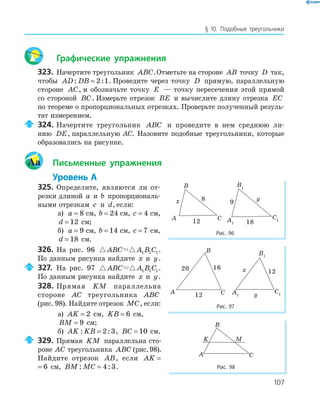 107
§ 10. Подобные треугольники
Графические упражнения
323. Начертите треугольник ABC.Отметьте на стороне AB точку D так,
чтобы AD DB: := 2 1. Проведите через точку D прямую, параллельную
стороне AC, и обозначьте точку E — точку пересечения этой прямой
со стороной BC. Измерьте отрезок BE и вычислите длину отрезка EC
по теореме о пропорциональных отрезках. Проверьте полученный резуль­
тат измерением.
324. Начертите треугольник ABC и проведите в нем среднюю ли­
нию DE, параллельную AC. Назовите подобные треугольники, которые
образовались на рисунке.
Aa Письменные упражнения
Уровень А
325. Определите, являются ли от­
резки длиной a и b пропорциональ­
ными отрезкам c и d, если:
а) a = 8 см, b = 24 см, c = 4 см,
d = 12 см;
б) a = 9 см, b = 14 см, c = 7 см,
d = 18 см.
326. На рис. 96 ABC A B C1 1 1.
По данным рисунка найдите x и y.
327. На рис. 97 ABC A B C1 1 1.
По данным рисунка найдите x и y.
328. Прямая KM параллельна
стороне AC треугольника ABC
(рис. 98). Найдите отрезок MC, если:
а) AK = 2 см, KB = 6 см,
BM = 9 см;
б) AK KB: := 2 3, BC = 10 см.
329. Прямая KM параллельна сто­
роне AC треугольника ABC (рис.98).
Найдите отрезок AB, если AK = 6
AK = 6 см, BM MC: := 4 3.
20 16
12A
B
C
12x
yA1
B1
C1
Рис. 97
A
B
C12
x
A1
B1
C1
18
9
y
Рис. 96
K
A
B
C
M
Рис. 98
 