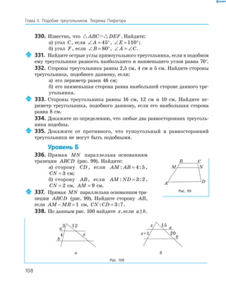108
Глава ІI. Подобие треугольников. Теорема Пифагора
330. Известно, что ABC DEF . Найдите:
а) угол C, если ∠ = °A 45 , ∠ = °E 110 ;
б) угол F, если ∠ = °B 80 , ∠ = ∠A C.
331. Найдите острые углы прямоугольного треугольника, если в подобном
ему треугольнике разность наибольшего и наименьшего углов равна 70°.
332. Стороны треугольника равны 2,5 см, 4 см и 5 см. Найдите стороны
треугольника, подобного данному, если:
а) его периметр равен 46 см;
б) его наименьшая сторона равна наибольшей стороне данного тре­
угольника.
333. Стороны треугольника равны 16 см, 12 см и 10 см. Найдите пе­
риметр треугольника, подобного данному, если его наибольшая сторона
равна 8 см.
334. Докажите по определению, что любые два равносторонних треуголь­
ника подобны.
335. Докажите от противного, что тупоугольный и равносторонний
треугольники не могут быть подобными.
Уровень Б
336. Прямая MN параллельна основаниям
трапеции ABCD (рис. 99). Найдите:
а) сторону CD , если AM AB: := 4 5 ,
CN = 3 см;
б) сторону AB, если AM ND: := 3 2 ,
CN = 2 см, AM = 9 см.
337. Прямая MN параллельна основаниям тра­
пеции ABCD (рис. 99). Найдите сторону AB,
если AM MB− = 1 см, CN CD: := 3 7.
338. По данным рис. 100 найдите x,если a b.
a
b
x
3
4
12 a
b
x+1
x 15
20
а б
Рис. 100
DA
B C
M N
Рис. 99
 