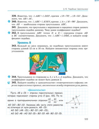 109
§ 10. Подобные треугольники
339. Известно, что ABC DEF, причем ∠ = °D 70 , ∠ = °B 55 . Дока­
жите, что AB AC= .
340. Известно, что ABC KMN,причем ∠ + ∠ = °A M 90 .Докажите,
что AB — наибольшая сторона треугольника ABC.
341. Докажите, что треугольник с вершинами в серединах сторон данного
треугольника подобен данному. Чему равен коэффициент подобия?
342. В треугольнике ABC точки D и E — середины сторон AB
иABC соответственно. Докажите, что ABC DBE, и найдите коэф­
фициент подобия.
Уровень В
343. Каждый из двух неравных, но подобных треугольников имеет
стороны длиной 12 см и 18 см. Найдите неизвестные стороны этих тре­
угольников.
344. Треугольники со сторонами a, b, c и b, c, d подобны. Докажите, что
коэффициент подобия не может быть равным 2.
345. Найдите ошибку в «доказательстве» геометрического софизма: от-
резки параллельных прямых, заключенные между сторонами угла, равны.
«Доказательство»
Пусть AB и CD — отрезки параллельных прямых,
которые пересекают стороны угла O (рис. 101). По те-
ореме о пропорциональных отрезках
AO
CO
BO
DO
= , или
AO DO BO CO⋅ = ⋅ . Умножим обе части этого равенства
на отличную от нуля разность AB CD− :
AO DO AB CD BO CO AB CD⋅ ⋅ −( ) = ⋅ ⋅ −( ),
AO DO AB AO DO CD BO CO AB BO CO CD⋅ ⋅ − ⋅ ⋅ = ⋅ ⋅ − ⋅ ⋅ .
A
B
C
D
O
Рис. 101
 