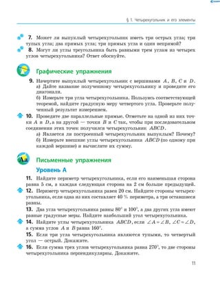 11
§ 1. Четырехугольник и его элементы
7. Может ли выпуклый четырехугольник иметь три острых угла; три
тупых угла; два прямых угла; три прямых угла и один непрямой?
8. Могут ли углы треугольника быть равными трем углам из четырех
углов четырехугольника? Ответ обоснуйте.
Графические упражнения
9. Начертите выпуклый четырехугольник с вершинами A, B, C и D.
а) Дайте название полученному четырехугольнику и проведите его
диагонали.
б) Измерьте три угла четырехугольника. Пользуясь соответствующей
теоремой, найдите градусную меру четвертого угла. Проверьте полу-
ченный результат измерением.
10. Проведите две параллельные прямые. Отметьте на одной из них точ-
ки A и D, а на другой — точки B и C так, чтобы при последовательном
соединении этих точек получился четырехугольник ABCD.
а) Является ли построенный четырехугольник выпуклым? Почему?
б) Измерьте внешние углы четырехугольника ABCD (по одному при
каждой вершине) и вычислите их сумму.
Aa Письменные упражнения
Уровень А
11. Найдите периметр четырехугольника, если его наименьшая сторона
равна 5 см, а каждая следующая сторона на 2 см больше предыдущей.
12. Периметр четырехугольника равен 20 см. Найдите стороны четырех-
угольника, если одна из них составляет 40 % периметра, а три оставшиеся
равны.
13. Два угла четырехугольника равны 80° и 100°, а два других угла имеют
равные градусные меры. Найдите наибольший угол четырехугольника.
14. Найдите углы четырехугольника ABCD, если ∠ = ∠A B, ∠ = ∠C D,
а сумма углов A и B равна 160°.
15. Если три угла четырехугольника являются тупыми, то четвертый
угол — острый. Докажите.
16. Если сумма трех углов четырехугольника равна 270°, то две стороны
четырехугольника перпендикулярны. Докажите.
 