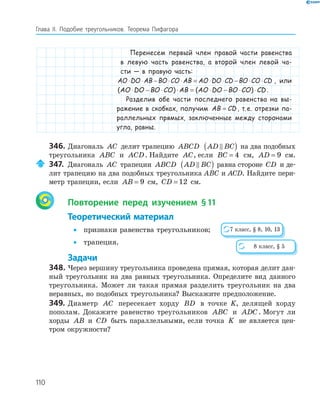 110
Глава ІI. Подобие треугольников. Теорема Пифагора
Перенесем первый член правой части равенства
в левую часть равенства, а второй член левой ча-
сти — в правую часть:
AO DO AB BO CO AB AO DO CD BO CO CD⋅ ⋅ − ⋅ ⋅ = ⋅ ⋅ − ⋅ ⋅ , или
( ) ( )AO DO BO CO AB AO DO BO CO CD⋅ − ⋅ ⋅ = ⋅ − ⋅ ⋅ .
Разделив обе части последнего равенства на вы-
ражение в скобках, получим AB CD= , т.е. отрезки па-
раллельных прямых, заключенные между сторонами
угла, равны.
346. Диагональ AC делит трапецию ABCD AD BC( ) на два подобных
треугольника ABC и ACD. Найдите AC, если BC = 4 см, AD = 9 см.
347. Диагональ AC трапеции ABCD AD BC( ) равна стороне CD и де­
лит трапецию на два подобных треугольника ABC и ACD. Найдите пери­
метр трапеции, если AB = 9 см, CD = 12 см.
Повторение перед изучением §11
Теоретический материал
• признаки равенства треугольников;
• трапеция.
Задачи
348. Через вершину треугольника проведена прямая, которая делит дан­
ный треугольник на два равных треугольника. Определите вид данного
треугольника. Может ли такая прямая разделить треугольник на два
неравных, но подобных треугольника? Выскажите предположение.
349. Диаметр AC пересекает хорду BD в точке K, делящей хорду
пополам. Докажите равенство треугольников ABC и ADC. Могут ли
хорды AB и CD быть параллельными, если точка K не является цен­
тром окружности?
7 класс, § 8, 10, 13
8 класс, § 5
 