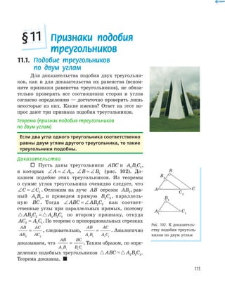 111
11.1. Подобие треугольников
по двум углам
Для доказательства подобия двух треугольни­
ков, как и для доказательства их равенства (вспом­
ните признаки равенства треугольников), не обяза­
тельно проверять все соотношения сторон и углов
согласно определению — достаточно проверить лишь
некоторые из них. Какие именно? Ответ на этот во­
прос дают три признака подобия треугольников.
Теорема (признак подобия треугольников
по двум углам)
если два угла одного треугольника соответственно
равны двум углам другого треугольника, то такие
треугольники подобны.
Доказательство
 Пусть даны треугольники ABC и A B C1 1 1,
в которых ∠ = ∠A A1, ∠ = ∠B B1 (рис. 102). До­
кажем подобие этих треугольников. Из теоремы
о сумме углов треугольника очевидно следует, что
∠ = ∠C C1 . Отложим на луче AB отрезок AB2, рав­
ный A B1 1, и проведем прямую B C2 2 , параллель­
ную BC . Тогда ∠ = ∠ABC AB C2 2 как соответ­
ственные углы при параллельных прямых, поэтому
AB C A B C2 2 1 1 1= по второму признаку, откуда
AC A C2 1 1= .По теореме о пропорциональных отрезках
AB
AB
AC
AC2 2
= , следовательно,
AB
A B
AC
A C1 1 1 1
= . Аналогично
доказываем, что
AB
A B
BC
B C1 1 1 1
= .Таким образом, по опре­
делению подобных треугольников ABC A B C1 1 1.
Теорема доказана. 
A1
B1
C1
B2
C2
A
B
C
Рис. 102. К доказатель­
ству подобия треуголь­
ников по двум углам
Признаки подобия
треугольников
§11
 