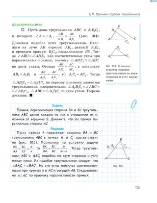 113
§ 11. Признаки подобия треугольников
Доказательство
 Пусть даны треугольники ABC и A B C1 1 1,
в которых ∠ = ∠A A1 ,
AB
A B
AC
A C1 1 1 1
= (рис. 104).
Докажем подобие этих треугольников. Отло­
жим на луче AB отрезок AB2, равный A B1 1,
и проведем прямую B C2 2 , параллельную BC. Тог­
да ∠ = ∠ABC AB C2 2 как соответственные углы при
параллельных прямых, поэтому AB C ABC2 2
по двум углам. Отсюда
AB
AB
AC
AC2 2
= , а поскольку
AB A B2 1 1= и
AB
A B
AC
A C1 1 1 1
= , то A C AC1 1 2= . Тогда
AB C A B C2 2 1 1 1= по первому признаку равенства
треугольников, следовательно, ∠ = ∠ = ∠A B C ABC AB C1 1 1 2 2
∠ = ∠ABC AB C2 2 , ABC A B C1 1 1 по двум углам. Теорема
доказана. 
Задача
Прямая, пересекающая стороны BA и BC треуголь-
ника ABC, делит каждую из них в отношении m n: ,
начиная от вершины B. Докажите, что эта прямая па-
раллельна стороне AC.
Решение
Пусть прямая k пересекает стороны BA и BC
треугольника ABC в точках A1 и C1 соответствен-
но (рис. 105). Поскольку по условию задачи
BA
AA
BC
C C
m
n
1
1
1
1
= = , то
BA
BA
BC
BC
m
m n
1 1
= =
+
. Тогда треуголь-
ники ABC и ABC1 1 подобны по двум сторонам и углу
между ними. Из подобия треугольников следует, что
∠ = ∠BAC BAC1 1 . Но эти углы являются соответствен-
ными при прямых k и AC и секущей AB. Следователь-
но, k AC по признаку параллельности прямых.
A1
B1
C1
B2
C2
A
B
C
Рис. 104. К доказа­
тельству подобия
треугольников по двум
сторонам и углу между
ними
A1
A
B
C
C1k
Рис. 105
 