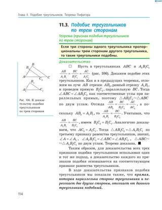 114
Глава ІI. Подобие треугольников. Теорема Пифагора
11.3. Подобие треугольников
по трем сторонам
Теорема (признак подобия треугольников
по трем сторонам)
если три стороны одного треугольника пропор-
циональны трем сторонам другого треугольника,
то такие треугольники подобны.
Доказательство
 Пусть в треугольниках ABC и A B C1 1 1
AB
A B
BC
B C
AC
A C1 1 1 1 1 1
= = (рис. 106). Докажем подобие этих
треугольников. Как и в предыдущих теоремах, отло­
жим на луче AB отрезок AB2,равный отрезку A B1 1,
и проведем прямую B C2 2 , параллельную BC. Тогда
∠ = ∠ABC AB C2 2 как соответственные углы при па­
раллельных прямых, поэтому AB C ABC2 2
по двум углам. Отсюда
AB
AB
BC
B C
AC
AC2 2 2 2
= = , а по­
скольку AB A B2 1 1= , то
AB
A B
BC
B C1 1 2 2
= . Учитывая, что
AB
A B
BC
B C1 1 1 1
= , имеем B C B C2 2 1 1= . Аналогично доказы­
ваем, что AC A C2 1 1= . Тогда AB C A B C2 2 1 1 1= по
третьему признаку равенства треугольников, значит,
∠ = ∠A A1 , ∠ = ∠ = ∠A B C ABC AB C1 1 1 2 2 , ABC A B C1 1
ABC A B C1 1 1 по двум углам. Теорема доказана. 
Таким образом, для доказательства всех трех
признаков подобия треугольников использован один
и тот же подход, а доказательство каждого из при­
знаков подобия основывается на соответствующем
признаке равенства треугольников.
В ходе доказательства признаков подобия
треугольников мы показали также, что прямая,
которая параллельна стороне треугольника и пе-
ресекает две другие стороны, отсекает от данного
треугольника подобный.
A1
B1
C1
B2
C2
A
B
C
Рис. 106. К доказа­
тельству подобия
треугольников
по трем сторонам
 