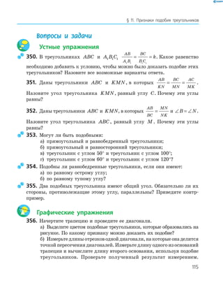 115
§ 11. Признаки подобия треугольников
Вопросы и задачи
Устные упражнения
350. В треугольниках ABC и A B C1 1 1
AB
A B
BC
B C
k
1 1 1 1
= = . Какое равенство
необходимо добавить к условию, чтобы можно было доказать подобие этих
треугольников? Назовите все возможные варианты ответа.
351. Даны треугольники ABC и KMN, в которых
AB
KN
BC
MN
AC
MK
= = .
Назовите угол треугольника KMN, равный углу C. Почему эти углы
равны?
352. Даны треугольники ABC и KMN, в которых
AB
BC
MN
NK
= и ∠ = ∠B N.
Назовите угол треугольника ABC, равный углу M . Почему эти углы
равны?
353. Могут ли быть подобными:
а) прямоугольный и равнобедренный треугольники;
б) прямоугольный и равносторонний треугольники;
в) треугольник с углом 50° и треугольник с углом 100°;
г) треугольник с углом 60° и треугольник с углом 120°?
354. Подобны ли равнобедренные треугольники, если они имеют:
а) по равному острому углу;
б) по равному тупому углу?
355. Два подобных треугольника имеют общий угол. Обязательно ли их
стороны, противолежащие этому углу, параллельны? Приведите контр­
пример.
Графические упражнения
356. Начертите трапецию и проведите ее диагонали.
а) Выделите цветом подобные треугольники, которые образовались на
рисунке. По какому признаку можно доказать их подобие?
б) Измерьте длины отрезков одной диагонали, на которые она делится
точкой пересечения диагоналей. Измерьте длину одного из оснований
трапеции и вычислите длину второго основания, используя подобие
треугольников. Проверьте полученный результат измерением.
 