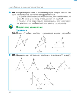 116
Глава ІI. Подобие треугольников. Теорема Пифагора
357. Начертите треугольник и проведите прямую, которая параллельна
одной из его сторон и пересекает две другие стороны.
а) Выделите цветом подобные треугольники, образовавшиеся на ри-
сунке. По какому признаку можно доказать их подобие?
б) Измерьте углы, под которыми данная прямая пересекает сторо-
ны треугольника, и найдите все углы данного треугольника.
Aa Письменные упражнения
Уровень А
358. На рис. 107 найдите подобные треугольники и докажите их подобие.
A
B
C
O
D
D
A
B
C
E
3 2
6
4
A
B
C
D E
а б в
Рис. 107
359. По данным рис. 108 докажите подобие треугольников ABC и A B C1 1 1.
A
B
C50° A1
B1
C1
80o
A
B
C
45o
5
8 A1
B1
C1
45o
10
16
а б
A
B
C
9
12 15
A1
B1
C13
4 5
в
Рис. 108
 