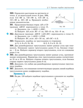 117
§ 11. Признаки подобия треугольников
360. Определите расстояние на местности от
точки A до недоступной точки B (рис. 109),
если CA = 60 м, CB = 90 м, CD = 20 м,
CE = 30 м, DE = 40 м. Проведите необхо­
димые доказательства.
361. Продолжения боковых сторон AB и CD
трапеции ABCD пересекаются в точке O.
а) Докажите, что AOD BOC.
б) Найдите AD, если BC = 4 см, OB = 6 см, OA = 9 см.
362. Диагонали трапеции ABCD AD BC( ) пересекаются в точке O.
а) Докажите, что AOD COB.
б) Найдите BC, если AD = 16 см, AO OC: := 4 3.
363. Определите, подобны ли треугольники со сторонами:
а) 3, 4, 6 и 9, 15, 18; б) 2, 3, 3 и 8, 12, 12.
364. Два равнобедренных треугольника имеют равные углы при осно­
ваниях. Основание одного треугольника равно 8 см, боковая сторо­
на — 6 см. Найдите периметр второго треугольника, если его основание
равно 4 см.
365. Два равнобедренных треугольника имеют равные углы, противоле­
жащие основаниям. Периметры этих треугольников равны соответствен­
но 15 см и 10 см. Найдите стороны второго треугольника, если боковая
сторона первого треугольника равна 6 см.
366. Докажите, что любые два равнобедренных прямоугольных треуголь­
ника подобны.
367. Докажите, что отношение соответствующих средних линий подобных
треугольников равно коэффициенту подобия.
Уровень Б
368. На рис. 110 найдите подобные треугольники и докажите их подобие.
E
A
B
C
D
A
B
C
D
6
3
9 A
B
C
D
15
8 10
18
12
а б в
Рис. 110
E
A B
C
D
Рис. 109
 