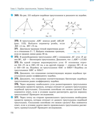 118
Глава ІI. Подобие треугольников. Теорема Пифагора
369. На рис. 111 найдите подобные треугольники и докажите их подобие.
A
B
CD
O
A
B C
D
6
9
8
12
A
B C
D
8
12 18
12
27
а б в
Рис. 111
370. В треугольник ABC вписан ромб AKLM
(рис. 112). Найдите периметр ромба, если
BK = 4 см, MC = 9 см.
371. Диагонали трапеции точкой пересечения делят­
ся в отношении 3 : 7. Найдите основания трапеции,
если ее средняя линия равна 10 см.
372. В равнобедренном треугольнике ABC с основанием AC угол B ра­
вен 36°, AD — биссектриса треугольника. Докажите, что ABC CAD.
373. На одной стороне неразвернутого угла O отложены отрез­
ки OA = 9 см и OB = 12 см, а на другой стороне — отрезки OC = 6 см
и OD = 18 см. Подобны ли треугольники OAC и OBD ? Подобны ли
треугольники OBC и ODA ?
374. Докажите, что отношение соответствующих медиан подобных тре­
угольников равно коэффициенту подобия.
375. Докажите, что отношение соответствующих биссектрис подобных
треугольников равно коэффициенту подобия.
376. Через вершину наибольшего угла разностороннего треугольника
необходимо провести прямую, которая отсекает от данного треугольника
подобный треугольник. Сколькими способами это можно сделать? Как
изменится ответ, если в условии задачи рассмотреть другую вершину
треугольника? Проведите исследование.
377. Через точку на стороне произвольного треугольника необходимо
провести прямую, которая отсекает от данного треугольника подобный
треугольник. Сколькими способами это можно сделать? Как изменится
ответ, если в условии задачи вместо произвольного треугольника рассмо­
треть прямоугольный? Проведите исследование.
K L
M
A
B
C
Рис. 112
 
