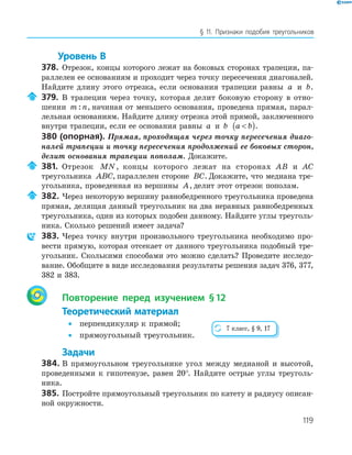 119
§ 11. Признаки подобия треугольников
Уровень В
378. Отрезок, концы которого лежат на боковых сторонах трапеции, па-
раллелен ее основаниям и проходит через точку пересечения диагоналей.
Найдите длину этого отрезка, если основания трапеции равны a и b.
379. В трапеции через точку, которая делит боковую сторону в отно-
шении m n: , начиная от меньшего основания, проведена прямая, парал-
лельная основаниям. Найдите длину отрезка этой прямой, заключенного
внутри трапеции, если ее основания равны a и b a b( ).
380 (опорная). Прямая, проходящая через точку пересечения диаго-
налей трапеции и точку пересечения продолжений ее боковых сторон,
делит основания трапеции пополам. Докажите.
381. Отрезок MN, концы которого лежат на сторонах AB и AC
треугольника ABC, параллелен стороне BC. Докажите, что медиана тре-
угольника, проведенная из вершины A, делит этот отрезок пополам.
382. Через некоторую вершину равнобедренного треугольника проведена
прямая, делящая данный треугольник на два неравных равнобедренных
треугольника, один из которых подобен данному. Найдите углы треуголь-
ника. Сколько решений имеет задача?
383. Через точку внутри произвольного треугольника необходимо про-
вести прямую, которая отсекает от данного треугольника подобный тре-
угольник. Сколькими способами это можно сделать? Проведите исследо-
вание. Обобщите в виде исследования результаты решения задач 376, 377,
382 и 383.
Повторение перед изучением §12
Теоретический материал
• перпендикуляр к прямой;
• прямоугольный треугольник.
Задачи
384. В прямоугольном треугольнике угол между медианой и высотой,
проведенными к гипотенузе, равен 20°. Найдите острые углы треуголь-
ника.
385. Постройте прямоугольный треугольник по катету и радиусу описан-
ной окружности.
7 класс, § 9, 17
 