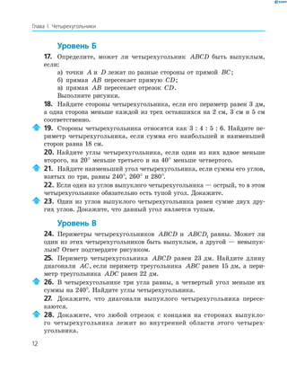12
Глава І. Четырехугольники
Уровень Б
17. Определите, может ли четырехугольник ABCD быть выпуклым,
если:
а) точки A и D лежат по разные стороны от прямой BC;
б) прямая AB пересекает прямую CD;
в) прямая AB пересекает отрезок CD.
Выполните рисунки.
18. Найдите стороны четырехугольника, если его периметр равен 3 дм,
а одна сторона меньше каждой из трех оставшихся на 2 см, 3 см и 5 см
соответственно.
19. Стороны четырехугольника относятся как 3 : 4 : 5 : 6. Найдите пе-
риметр четырехугольника, если сумма его наибольшей и наименьшей
сторон равна 18 см.
20. Найдите углы четырехугольника, если один из них вдвое меньше
второго, на 20° меньше третьего и на 40° меньше четвертого.
21. Найдите наименьший угол четырехугольника, если суммы его углов,
взятых по три, равны 240°, 260° и 280°.
22. Если один из углов выпуклого четырехугольника — острый, то в этом
четырехугольнике обязательно есть тупой угол. Докажите.
23. Один из углов выпуклого четырехугольника равен сумме двух дру-
гих углов. Докажите, что данный угол является тупым.
Уровень В
24. Периметры четырехугольников ABCD и ABCD1 равны. Может ли
один из этих четырехугольников быть выпуклым, а другой — невыпук-
лым? Ответ подтвердите рисунком.
25. Периметр четырехугольника ABCD равен 23 дм. Найдите длину
диагонали AC, если периметр треугольника ABC равен 15 дм, а пери-
метр треугольника ADC равен 22 дм.
26. В четырехугольнике три угла равны, а четвертый угол меньше их
суммы на 240°. Найдите углы четырехугольника.
27. Докажите, что диагонали выпуклого четырехугольника пересе-
каются.
28. Докажите, что любой отрезок с концами на сторонах выпукло-
го четырехугольника лежит во внутренней области этого четырех-
угольника.
 