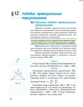 120
12.1. Признаки подобия прямоугольных
треугольников
Признаки подобия прямоугольных треугольни­
ков являются следствиями соответствующих призна­
ков подобия произвольных треугольников. Наиболее
важным признаком подобия прямоугольных тре­
угольников является следующий.
если два прямоугольных треугольника имеют по рав-
ному острому углу, то такие треугольники подобны.
Действительно, поскольку в прямоугольном
треугольнике один угол прямой, этот признак следу­
ет из признака подобия треугольников по двум углам.
Другие признаки подобия прямоугольных тре­
угольников сформулируйте и докажите самосто­
ятельно (задачи 395, 413).
Задача
В треугольнике ABC с острым углом B проведены вы-
соты AA1 и CC1 (рис. 113). Докажите, что ABC ABC1 1 .
Решение
Рассмотрим прямоугольные треугольники ABA1
и CBC1 . Они имеют общий острый угол B, следо-
вательно, подобны. Из этого следует, что соответ-
ствующие катеты и гипотенузы этих треугольников
пропорциональны, т.е.
BA
BC
BA
BC
1
1
= .
Рассмотрим теперь треугольники ABC1 1 и ABC . У них
также общий угол B, а по только что доказанному сто-
роны, прилежащие к этому углу, пропорциональны.
Следовательно, ABC ABC1 1 по двум пропорцио-
нальным сторонам и углу между ними.
A1
C1
A
B
C
Рис. 113
Подобие прямоугольных
треугольников
§12
 