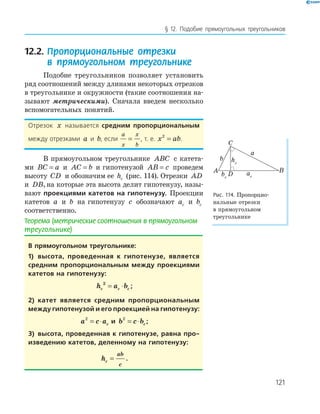 121
§ 12. Подобие прямоугольных треугольников
12.2. Пропорциональные отрезки
в прямоугольном треугольнике
Подобие треугольников позволяет установить
ряд соотношений между длинами некоторых отрезков
в треугольнике и окружности (такие соотношения на­
зывают метрическими). Сначала введем несколько
вспомогательных понятий.
Отрезок x называется средним пропорциональным
между отрезками a и b, если
a
x
x
b
= , т. е. x ab2
= .
В прямоугольном треугольнике ABC с катета­
ми BC a= и AC b= и гипотенузой AB c= проведем
высоту CD и обозначим ее hc (рис. 114). Отрезки AD
и DB,на которые эта высота делит гипотенузу, назы­
вают проекциями катетов на гипотенузу. Проекции
катетов a и b на гипотенузу c обозначают ac и bc
соответственно.
Теорема (метрические соотношения в прямоугольном
треугольнике)
в прямоугольном треугольнике:
1) высота, проведенная к гипотенузе, является
средним пропорциональным между проекциями
катетов на гипотенузу:
h a bc c c
2
= ⋅ ;
2) катет является средним пропорциональным
между гипотенузой и его проекцией на гипотенузу:
a c ac
2
= ⋅ и b c bc
2
= ⋅ ;
3) высота, проведенная к гипотенузе, равна про-
изведению катетов, деленному на гипотенузу:
hc
ab
c
= .
A B
C
D
a
b
acbc
hc
Рис. 114. Пропорцио­
нальные отрезки
в прямоугольном
треугольнике
 