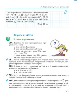 123
§ 12. Подобие прямоугольных треугольников
Из метрического соотношения в треугольнике ABC
AC AB AD2
= ⋅ , т. е. 15 92
= AB , откуда AB = 25 см, тог-
да DB AB AD= − = 16 см. Из соотношения BC AB BD2
= ⋅
имеем: BC2
25 16 400= ⋅ = , откуда BC = 20 (см). Следо-
вательно, PABC = + + =15 20 25 60 (см).
Ответ: 60 см.
Вопросы и задачи
Устные упражнения
386. Подобны ли два прямоугольных тре­
угольника, если:
а) они имеют общий угол;
б) они имеют общий острый угол;
в) один из них имеет угол 20°, а дру­
гой — угол 70°;
г) один из них имеет угол 50°, а катет
другого вдвое меньше гипотенузы?
387. Может ли высота прямоугольного треугольника, проведенная к ги­
потенузе, быть меньше каждой из проекций катетов на гипотенузу; быть
равной проекции катета на гипотенузу?
388. Отрезки ac и bc — проекции катетов a и b прямоугольного тре­
угольника на гипотенузу. Сравните:
а) a и b, если a bc c ;
б) ac и bc , если a b .
389. Могут ли быть подобными неравные прямоугольные треугольники
с общей гипотенузой; с общим катетом?
390. Для построения четвертого пропорционального отрезка x
ab
c
= уче­
ник предложил построить прямоугольный треугольник с катетами a и b
и гипотенузой c и провести в нем высоту hc, равную x. Другой ученик
утверждает, что этот способ ошибочный. Кто из учеников прав?
 
