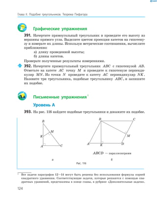 124
Глава ІI. Подобие треугольников. Теорема Пифагора
Графические упражнения
391. Начертите прямоугольный треугольник и проведите его высоту из
вершины прямого угла. Выделите цветом проекции катетов на гипотену­
зу и измерьте их длины. Используя метрические соотношения, вычислите
приближенно:
а) длину проведенной высоты;
б) длины катетов.
Проверьте полученные результаты измерениями.
392. Начертите прямоугольный треугольник ABC с гипотенузой AB.
Отметьте на катете AC точку M и проведите к гипотенузе перпенди­
куляр MN. Из точки N проведите к катету AC перпендикуляр NK.
Назовите три треугольника, подобные треугольнику ABC, и запишите
их подобие.
Aa Письменные упражнения
1
Уровень А
393. На рис. 116 найдите подобные треугольники и докажите их подобие.
A
B
C
K
M
A
B C
DK
M
ABCD — параллелограмм
а б
Рис. 116
1
Все задачи параграфов 12—14 могут быть решены без использования формулы корней
квадратного уравнения. Соответствующие задачи, которые решаются с помощью ква­
дратных уравнений, представлены в конце главы, в рубрике «Дополнительные задачи».
 