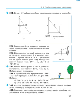 125
§ 12. Подобие прямоугольных треугольников
394. На рис. 117 найдите подобные треугольники и докажите их подобие.
A
B
C
K M
A
B C
D
F
O
ABCD — прямоугольник
а б
Рис. 117
395. Сформулируйте и докажите признак по­
добия прямоугольных треугольников по двум
катетам.
396. Наблюдатель, который находится в точ­
ке A , видит конец жерди B и верхнюю точку
башни D, причем точки A, B и D расположе­
ны на одной прямой (рис. 118). Определите
высоту башни, если BC = 4 м, AC = 6 м,
AE = 90 м.
397. Высота дерева равна 9,2 м, а длина те­
ни человека, рост которого 1,8 м, равна 2,7 м.
Найдите длину тени дерева.
398. В прямоугольном треугольнике ABC
∠ = °( )C 90 проведена высота CD (см. рис. 114).
Найдите:
а) CD , если AD = 4 см, DB = 25 см;
б) AC и BC,если AB = 50 см, AD = 18 см.
399. Найдите периметр прямоугольного треугольника, высота которого
делит гипотенузу на отрезки длиной 4,5 см и 8 см.
400. Докажите, что отношение соответствующих высот подобных тре­
угольников равно коэффициенту подобия.
A
B
C
D
E
Рис. 118
 