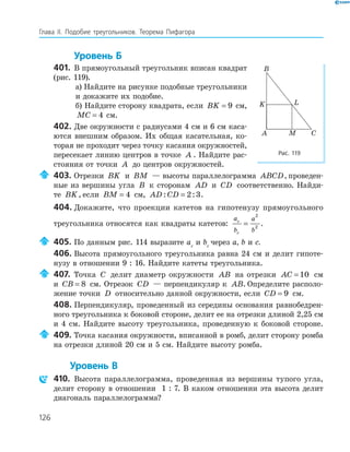 126
Глава ІI. Подобие треугольников. Теорема Пифагора
Уровень Б
401. В прямоугольный треугольник вписан квадрат
(рис. 119).
а) Найдите на рисунке подобные треугольники
и докажите их подобие.
б) Найдите сторону квадрата, если BK = 9 см,
MC = 4 см.
402. Две окружности с радиусами 4 см и 6 см каса­
ются внешним образом. Их общая касательная, ко­
торая не проходит через точку касания окружностей,
пересекает линию центров в точке A . Найдите рас­
стояния от точки A до центров окружностей.
403. Отрезки BK и BM — высоты параллелограмма ABCD, проведен­
ные из вершины угла B к сторонам AD и CD соответственно. Найди­
те BK, если BM = 4 см, AD CD: := 2 3.
404. Докажите, что проекции катетов на гипотенузу прямоугольного
треугольника относятся как квадраты катетов:
a
b
a
b
c
c
=
2
2
.
405. По данным рис. 114 выразите ac
и bc
через a, b и с.
406. Высота прямоугольного треугольника равна 24 см и делит гипоте­
нузу в отношении 9 : 16. Найдите катеты треугольника.
407. Точка C делит диаметр окружности AB на отрезки AC = 10 см
и CB = 8 см. Отрезок CD — перпендикуляр к AB. Определите располо­
жение точки D относительно данной окружности, если CD = 9 см.
408. Перпендикуляр, проведенный из середины основания равнобедрен­
ного треугольника к боковой стороне, делит ее на отрезки длиной 2,25 см
и 4 см. Найдите высоту треугольника, проведенную к боковой стороне.
409. Точка касания окружности, вписанной в ромб, делит сторону ромба
на отрезки длиной 20 см и 5 см. Найдите высоту ромба.
Уровень В
410. Высота параллелограмма, проведенная из вершины тупого угла,
делит сторону в отношении 1 : 7. В каком отношении эта высота делит
диагональ параллелограмма?
A
B
C
K L
M
Рис. 119
 