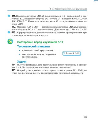 127
§ 12. Подобие прямоугольных треугольников
411. В параллелограмме ABCD перпендикуляр AK, проведенный к диа­
гонали BD, пересекает сторону BC в точке M. Найдите BM MC: , если
BK KD: := 3 7. Изменится ли ответ, если K — произвольная точка от­
резка BD ?
412. Отрезки AM и AN — высоты параллелограмма ABCD, проведен­
ные к сторонам BC и CD соответственно. Докажите, что MAN ABC.
413. Сформулируйте и докажите признак подобия прямоугольных тре­
угольников по гипотенузе и катету.
Повторение перед изучением §13
Теоретический материал
• прямоугольный треугольник;
• соотношения между сторонами
треугольника.
Задачи
414. Высота прямоугольного треугольника делит гипотенузу в отноше­
нии 1 : 4. Во сколько раз эта высота меньше гипотенузы?
415. Острый угол прямоугольного треугольника равен 36°. Найдите
углы, под которыми катеты видны из центра описанной окружности.
7 класс, § 17, 18
 