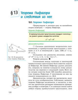 128
13.1. Теорема Пифагора
Сформулируем и докажем одну из важнейших
теорем геометрии — теорему Пифагора.
Теорема (Пифагора)
в прямоугольном треугольнике квадрат гипотену-
зы равен сумме квадратов катетов:
c a b2 2 2
= + .
Доказательство
 Согласно доказанным метрическим соот­
ношениям, в прямоугольном треугольнике с кате­
тами a и b и гипотенузой c (рис. 120) a c ac
2
= ⋅ ,
b c bc
2
= ⋅ .
Складывая эти равенства почленно, имеем:
a b c a c b c a b cc c c c
2 2 2
+ = ⋅ + ⋅ = ⋅ +( )= .
Теорема доказана. 
Соотношение между катетами и гипотенузой
прямоугольного треугольника было известно задолго
до Пифагора. Но именно Пифагору удалось доказать
его, опираясь на понятие площади (к этому доказа­
тельству мы вернемся в следующей главе). Всего же
на сегодня известно более 150 способов доказатель­
ства теоремы Пифагора. С некоторыми из них вы
сможете познакомиться в п. 18.3.
Доказательство, которое мы рассмотрели, явля­
ется по сути алгебраическим. Собственно, важность
теоремы Пифагора заключается, в частности, в том,
что она значительно расширяет возможности примене­
ния алгебры в геометрии. С ее помощью можно найти
любую сторону прямоугольного треугольника, зная
ab
ac
bc
hc
c
Рис. 120. К доказатель­
ству теоремы Пифагора
Теорема Пифагора
и следствия из нее
§13
 