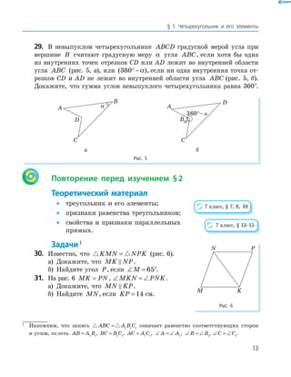 13
§ 1. Четырехугольник и его элементы
29. В невыпуклом четырехугольнике ABCD градусной мерой угла при
вершине B считают градусную меру α угла ABC, если хотя бы одна
из внутренних точек отрезков СD или AD лежит во внутренней области
угла ABC (рис. 5, а), или ( )360° − α , если ни одна внутренняя точка от-
резков CD и AD не лежит во внутренней области угла ABC (рис. 5, б).
Докажите, что сумма углов невыпуклого четырехугольника равна 360°.
A
B
C
D
α A
B
C
D
α
а б
Рис. 5
Повторение перед изучением §2
Теоретический материал
• треугольник и его элементы;
• признаки равенства треугольников;
• свойства и признаки параллельных
прямых.
Задачи1
30. Известно, что KMN NPK= (рис. 6).
а) Докажите, что MK NP.
б) Найдите угол P, если ∠ =M 65°.
31. На рис. 6 MK PN= , ∠ = ∠MKN PNK.
а) Докажите, что MN KP.
б) Найдите MN, если KP = 14 см.
7 класс, § 7, 8, 10
7 класс, § 13–15
M
N P
K
Рис. 6
1
Напомним, что запись ABC A B C= 1 1 1
означает равенство соответствующих сторон
и углов, то есть AB A B= 1 1
, BC B C= 1 1
, AC A C= 1 1
, ∠ = ∠A A1
, ∠ = ∠B B1
, ∠ = ∠C C1
.
 