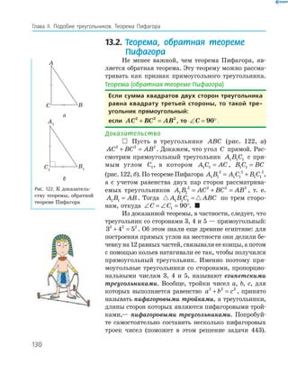 130
Глава ІI. Подобие треугольников. Теорема Пифагора
13.2. Теорема, обратная теореме
Пифагора
Не менее важной, чем теорема Пифагора, яв­
ляется обратная теорема. Эту теорему можно рассма­
тривать как признак прямоугольного треугольника.
Теорема (обратная теореме Пифагора)
если сумма квадратов двух сторон треугольника
равна квадрату третьей стороны, то такой тре-
угольник прямоугольный:
если AC BC AB2 2 2
+ = , то ∠ = °C 90 .
Доказательство
 Пусть в треугольнике ABC (рис. 122, а)
AC BC AB2 2 2
+ = . Докажем, что угол C прямой. Рас­
смотрим прямоугольный треугольник A B C1 1 1 с пря­
мым углом C1, в котором A C AC1 1 = , B C BC1 1 =
(рис. 122, б). По теореме Пифагора A B A C B C1 1
2
1 1
2
1 1
2
= + ,
а с учетом равенства двух пар сторон рассматрива­
емых треугольников A B AC BC AB1 1
2 2 2 2
= + = , т. е.
A B AB1 1 = . Тогда A B C ABC1 1 1 = по трем сторо­
нам, откуда ∠ = ∠ = °C C1 90 . 
Из доказанной теоремы, в частности, следует, что
треугольник со сторонами 3, 4 и 5 — прямоугольный:
3 4 52 2 2
+ = . Об этом знали еще древние египтяне: для
построения прямых углов на местности они делили бе­
чевку на 12 равных частей, связывали ее концы, а потом
с помощью кольев натягивали ее так, чтобы получился
прямоугольный треугольник. Именно поэтому пря­
моугольные треугольники со сторонами, пропорцио­
нальными числам 3, 4 и 5, называют египетскими
треугольниками. Вообще, тройки чисел a, b, c, для
которых выполняется равенство a b c2 2 2
+ = , принято
называть пифагоровыми тройками, а треугольники,
длины сторон которых являются пифагоровыми трой­
ками,— пифагоровыми треугольниками. Попробуй­
те самостоятельно составить несколько пифагоровых
троек чисел (поможет в этом решение задачи 443).
A
BC
а
A1
B1C1
б
Рис. 122. К доказатель­
ству теоремы, обратной
теореме Пифагора
 