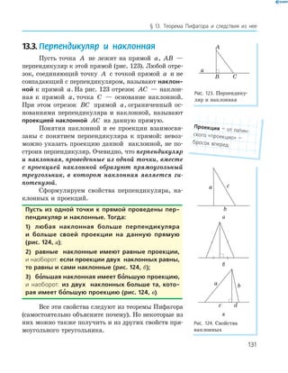 131
§ 13. Теорема Пифагора и следствия из нее
13.3. Перпендикуляр и наклонная
Пусть точка A не лежит на прямой a, AB —
перпендикуляр к этой прямой (рис. 123). Любой отре­
зок, соединяющий точку A с точкой прямой a и не
совпадающий с перпендикуляром, называют наклон-
ной к прямой a. На рис. 123 отрезок AC — наклон­
ная к прямой a, точка C — основание наклонной.
При этом отрезок BC прямой a, ограниченный ос­
нованиями перпендикуляра и наклонной, называют
проекцией наклонной AC на данную прямую.
Понятия наклонной и ее проекции взаимосвя­
заны с понятием перпендикуляра к прямой: невоз­
можно указать проекцию данной наклонной, не по­
строив перпендикуляр. Очевидно, что перпендикуляр
и наклонная, проведенные из одной точки, вместе
с проекцией наклонной образуют прямоугольный
треугольник, в котором наклонная является ги-
потенузой.
Сформулируем свойства перпендикуляра, на­
клонных и проекций.
пусть из одной точки к прямой проведены пер-
пендикуляр и наклонные. тогда:
1) любая наклонная больше перпендикуляра
и больше своей проекции на данную прямую
(рис. 124, а);
2) равные наклонные имеют равные проекции,
и наоборот: если проекции двух наклонных равны,
то равны и сами наклонные (рис. 124, б);
3) бо’льшая наклонная имеет бо’льшую проекцию,
и наоборот: из двух наклонных больше та, кото-
рая имеет бо’льшую проекцию (рис. 124, в).
Все эти свойства следуют из теоремы Пифагора
(самостоятельно объясните почему). Но некоторые из
них можно также получить и из других свойств пря­
моугольного треугольника.
проекция — от латин-
ского «проекцио» —
бросок вперед
A
B
a
C
Рис. 123. Перпендику­
ляр и наклонная
c
b
a
а
б
a b
c d
в
Рис. 124. Свойства
наклонных
 