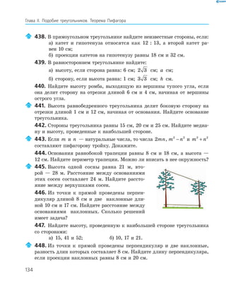 134
Глава ІI. Подобие треугольников. Теорема Пифагора
438. В прямоугольном треугольнике найдите неизвестные стороны, если:
а) катет и гипотенуза относятся как 12 : 13, а второй катет ра­
вен 10 см;
б) проекции катетов на гипотенузу равны 18 см и 32 см.
439. В равностороннем треугольнике найдите:
а) высоту, если сторона равна: 6 см; 2 3 см; a см;
б) сторону, если высота равна: 1 см; 3 3 см; h см.
440. Найдите высоту ромба, выходящую из вершины тупого угла, если
она делит сторону на отрезки длиной 6 см и 4 см, начиная от вершины
острого угла.
441. Высота равнобедренного треугольника делит боковую сторону на
отрезки длиной 1 см и 12 см, начиная от основания. Найдите основание
треугольника.
442. Стороны треугольника равны 15 см, 20 см и 25 см. Найдите медиа­
ну и высоту, проведенные к наибольшей стороне.
443. Если m и n — натуральные числа, то числа 2mn, m n2 2
− и m n2 2
+
составляют пифагорову тройку. Докажите.
444. Основания равнобокой трапеции равны 8 см и 18 см, а высота —
12 см. Найдите периметр трапеции. Можно ли вписать в нее окружность?
445. Высота одной сосны равна 21 м, вто­
рой — 28 м. Расстояние между основаниями
этих сосен составляет 24 м. Найдите рассто­
яние между верхушками сосен.
446. Из точки к прямой проведены перпен­
дикуляр длиной 8 см и две наклонные дли­
ной 10 см и 17 см. Найдите расстояние между
основаниями наклонных. Сколько решений
имеет задача?
447. Найдите высоту, проведенную к наибольшей стороне треугольника
со сторонами:
а) 15, 41 и 52; б) 10, 17 и 21.
448. Из точки к прямой проведены перпендикуляр и две наклонные,
разность длин которых составляет 8 см. Найдите длину перпендикуляра,
если проекции наклонных равны 8 см и 20 см.
 