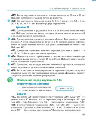 135
§ 13. Теорема Пифагора и следствия из нее
449. Точка окружности удалена от концов диаметра на 15 см и 20 см.
Найдите расстояние от данной точки до диаметра.
450. На окружности отмечены точки А, В и С такие, что АВ = 9 см,
ВС = 40 см, АС = 41 см. Найдите радиус окружности.
Уровень В
451. Две окружности с радиусами 4 см и 9 см касаются внешним обра­
зом. Найдите расстояние между точками касания данных окружностей
с их общей внешней касательной.
452. Две окружности касаются внешним образом. Расстояния от точки
касания A этих окружностей до точек B и C касания данных окружно­
стей с их общей внешней касательной равны соответственно 5 см и 12 см.
Найдите BC.
453. Диагонали трапеции взаимно перпендикулярны и равны 1 м
и 3 м. Найдите среднюю линию трапеции.
454. Медиана и высота, проведенные к гипотенузе прямоугольного тре­
угольника, равны соответственно 25 см и 24 см. Найдите радиус окруж­
ности, вписанной в треугольник.
455. Докажите, что квадрат высоты равнобокой трапеции, описанной
около окружности, равен произведению ее оснований.
456. Если диагонали четырехугольника перпендикулярны, то суммы
квадратов длин его противолежащих сторон равны. Докажите. Сформу­
лируйте и докажите обратное утверждение.
Повторение перед изучением §14
Теоретический материал
• касательная к окружности;
• геометрическое место точек.
Задачи
457. На катете AB прямоугольного треугольника ABC ∠ = °( )A 90 от­
мечена точка K. Отрезок KM — перпендикуляр к гипотенузе BC, при­
чем KM AK= . Докажите, что CK — биссектриса треугольника ABC.
458. В остроугольном треугольнике ABC AB BC , BD — высота тре­
угольника. Сравните длины отрезков AD и DC. Изменится ли ответ,
если BD — биссектриса треугольника? Выскажите предположение.
7 класс, § 20, 22
 