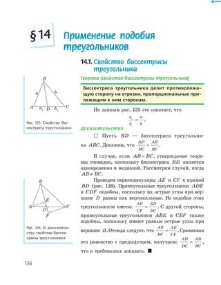 136
14.1.Свойство биссектрисы
треугольника
Теорема (свойство биссектрисы треугольника)
биссектриса треугольника делит противолежа-
щую сторону на отрезки, пропорциональные при-
лежащим к ним сторонам.
По данным рис. 125 это означает, что
a
b
a
b
1
1
= .
Доказательство
 Пусть BD — биссектриса треугольни­
ка ABC. Докажем, что
AD
DC
AB
BC
= .
В случае, если AB BC= , утверждение теоре­
мы очевидно, поскольку биссектриса BD является
одновременно и медианой. Рассмотрим случай, когда
AB BC≠ .
Проведем перпендикуляры AE и CF к прямой
BD (рис. 126). Прямоугольные треугольники ADE
и CDF подобны, поскольку их острые углы при вер­
шине D равны как вертикальные. Из подобия этих
треугольников имеем:
AE
CF
AD
DC
= . С другой стороны,
прямоугольные треугольники ABE и CBF также
подобны, поскольку имеют равные острые углы при
вершине B.Отсюда следует, что
AB
BC
AE
CF
= .Сравнивая
это равенство с предыдущим, получаем:
AD
DC
AB
BC
= ,
что и требовалось доказать. 
DA
B
C
a b
a1 b1
Рис. 125. Свойство бис­
сектрисы треугольника
F
D
E
A
B
C
Рис. 126. К доказатель­
ству свойства биссек­
трисы треугольника
Применение подобия
треугольников
§14
 