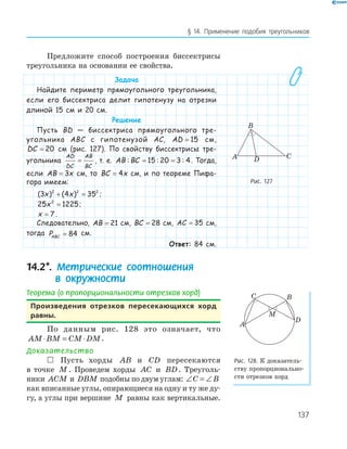 137
§ 14. Применение подобия треугольников
Предложите способ построения биссектрисы
треугольника на основании ее свойства.
Задача
Найдите периметр прямоугольного треугольника,
если его биссектриса делит гипотенузу на отрезки
длиной 15 см и 20 см.
Решение
Пусть BD — биссектриса прямоугольного тре-
угольника ABC с гипотенузой AC, AD = 15 см,
DC = 20 см (рис. 127). По свойству биссектрисы тре-
угольника
AD
DC
AB
BC
= , т. е. AB BC: : := =15 20 3 4. Тогда,
если AB x= 3 см, то BC x= 4 см, и по теореме Пифа-
гора имеем:
( ) ( )3 4 352 2 2
x x+ = ;
25 12252
x = ;
x = 7 .
Следовательно, AB = 21 см, BC = 28 см, AC = 35 см,
тогда PABC = 84 см.
Ответ: 84 см.
14.2*. Метрические соотношения
в окружности
Теорема (о пропорциональности отрезков хорд)
произведения отрезков пересекающихся хорд
равны.
По данным рис. 128 это означает, что
AM BM CM DM⋅ = ⋅ .
Доказательство
 Пусть хорды AB и CD пересекаются
в точке M . Проведем хорды AC и BD. Треуголь­
ники ACM и DBM подобны по двум углам: ∠ = ∠C B
как вписанные углы, опирающиеся на одну и ту же ду­
гу, а углы при вершине M равны как вертикальные.
CDA
B
Рис. 127
A
BC
M
D
Рис. 128. К доказатель­
ству пропорционально­
сти отрезков хорд
 