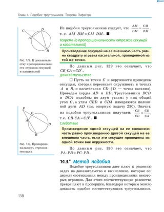 138
Глава ІI. Подобие треугольников. Теорема Пифагора
Из подобия треугольников следует, что
AM
DM
CM
BM
= ,
т. е. AM BM CM DM⋅ = ⋅ . 
Теорема (о пропорциональности отрезков секущей
и касательной)
произведение секущей на ее внешнюю часть рав-
но квадрату отрезка касательной, проведенной из
той же точки.
По данным рис. 129 это означает, что
CB CA CD⋅ = 2
.
Доказательство
 Пусть из точки C к окружности проведены
секущая, которая пересекает окружность в точках
A и B, и касательная CD ( D — точка касания).
Проведем хорды AD и BD. Треугольники BCD
и DCA подобны по двум углам: у них общий
угол C, а углы CBD и CDA измеряются полови­
ной дуги AD (см. опорную задачу 230). Значит,
из подобия треугольников получаем:
CB
CD
CD
CA
= ,
т.е. CB CA CD⋅ = 2
. 
Следствие
произведение одной секущей на ее внешнюю
часть равно произведению другой секущей на ее
внешнюю часть, если эти секущие проведены из
одной точки вне окружности.
По данным рис. 130 это означает, что
PA PB PC PD⋅ = ⋅ .
14.3.* Метод подобия
Подобие треугольников дает ключ к решению
задач на доказательство и вычисление, которые со­
держат соотношения между произведениями некото­
рых отрезков. Для этого соответствующие равенства
превращают в пропорции, благодаря которым можно
доказать подобие соответствующих треугольников.
A
B
C D
Рис. 129. К доказатель­
ству пропорционально­
сти отрезков секущей
и касательной
P
A
B
C
D
Рис. 130. Пропорцио­
нальность отрезков
секущих
 