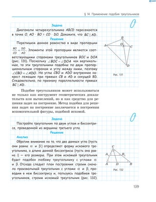 139
§ 14. Применение подобия треугольников
Задача
Диагонали четырехугольника ABCD пересекаются
в точке О, АО · ВО = СО · DO. Докажите, что BC AD .
Решение
Перепишем данное равенство в виде пропорции
BO
CO
DO
AO
= . Элементы этой пропорции являются соот-
ветствующими сторонами треугольников BOC и DOA
(рис. 131). Поскольку ∠ = ∠BOC DOA как вертикаль-
ные, то эти треугольники подобны по двум пропор-
циональным сторонам и углу между ними, поэтому
∠ = ∠CBO ADO. Но углы CBO и ADO внутренние на-
крест лежащие при прямых CB и AD и секущей BD.
Следовательно, по признаку параллельности прямых
BC AD .
Подобие треугольников может использоваться
не только как инструмент геометрических доказа­
тельств или вычислений, но и как средство для ре­
шения задач на построение. Метод подобия для реше­
ния задач на построение заключается в построении
вспомогательной фигуры, подобной искомой.
Задача
Постройте треугольник по двум углам и биссектри-
се, проведенной из вершины третьего угла.
Решение
Анализ
Обратим внимание на то, что два данных угла (пусть
они равны α и β ) определяют форму искомого тре-
угольника, а длина данной биссектрисы (пусть она рав-
на l) — его размеры. При этом искомый треугольник
будет подобен любому треугольнику с углами α
и β. Отсюда следует план построения: строим снача-
ла произвольный треугольник с углами α и β, про-
водим в нем биссектрису и, пользуясь подобием тре-
угольников, строим искомый треугольник (рис. 132).
A
B
C
O
D
Рис. 131
A1
B1
С
A D B
Рис. 132
 