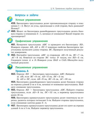 141
§ 14. Применение подобия треугольников
Вопросы и задачи
Устные упражнения
459. Биссектриса треугольника делит противолежащую сторону в отно­
шении 1 : 2. Могут ли углы, прилежащие к этой стороне, быть равными?
Почему?
460. Может ли биссектриса равнобедренного треугольника делить боко­
вую сторону в отношении 2 : 1, начиная от основания? Какой теореме это
противоречит?
Графические упражнения
461. Начертите треугольник ABC и проведите его биссектрису BD.
Измерьте отрезки AB, AD и DC. С помощью свойства биссектрисы тре­
угольника вычислите длину стороны BC. Проверьте полученный резуль­
тат измерением.
462. Постройте треугольник ABC со сторонами AB = 6 см, BC = 7 см,
AC = 8 см. Отметьте на стороне BC точку D такую, что BD = 3 см.
Соедините точки A и D. Измерьте углы BAD и CAD. Обоснуйте полу­
ченный результат.
Aa Письменные упражнения
Уровень А
463. Отрезок BD — биссектриса треугольника ABC. Найдите:
а) AB, если BC = 8 см, AD = 3 см, DC = 2 см;
б) AD и DC, если AB = 9 см, BC = 6 см, AC = 10 см.
464. Биссектриса равнобедренного треугольника делит боковую сторону
на отрезки длиной 2 см и 4 см, начиная от основания треугольника. Най­
дите основание треугольника.
465. Отрезок BD — биссектриса треугольника ABC. Найдите стороны
треугольника, если AD = 8 см, DC = 12 см, а периметр треугольника
равен 45 см.
466. Биссектриса прямоугольного треугольника делит гипотенузу на от­
резки, разность которых составляет 5 см. Найдите стороны треугольника,
если отношение катетов равно 3 : 4.
467. Биссектриса прямоугольного треугольника делит его катет на отрезки
длиной 4 см и 5 см. Найдите периметр треугольника.
 